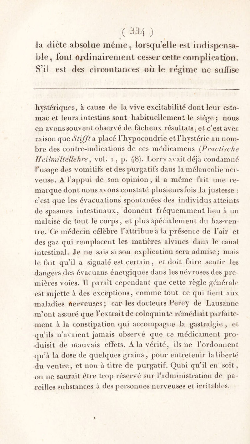 la diète absolue même, lorsqu’elle est indispeiisa- l)le, font ordinairement cesser cette complication. S’il est des circontances oii le régime ne suffise hystériques, à cause de la vive excitabilité dont leur esto- mac et leurs intestins sont habituellement le siège} nous en avons souvent observé de fâcheux résultats, et c’est avec raison que Stifft a placé l’hypocondrie et l’hystérie au nom- bre des contre-indications de ces médicamens {Practische Heilniiliellelire, vol. i, p. 48)- Lorry avait déjà condamné l’usage des vomitifs et des purgatifs dans la mélancolie ner- veuse. A l’appui de son opinion, il a même fait une re- marque dont nous avons constaté plusieurs fois Ja justesse : c’est que les évacuations spontanées des individus atteints de spasmes intestinaux, donnent fréquemment lieu à un malaise de tout le corps, et plus spécialement du bas-ven- tre. Ce médecin célèbre l’attribue à la présence de l’air et des gaz qui remplacent les matières alvines dans le canal intestinal. Je ne sais si son explication sera admise; mais le fait qu’il a signalé est certain, et doit faire sentir les dangers des évacuans énergiques dans les névroses des pre- mières voies. Il paraît cependant que cette règle générale est sujette à des exceptions, comme tout ce qui tient aux maladies nerveuses ; car les docteurs Perey de Lausanne m’ont assuré que l’extrait de coloquinte rémédiait parfaite- ment à la constipation qui accompagne la gastralgie , et qu’ils n’avaient jamais observé que ce médicament pro- duisit de mauvais effets. A la vérité, ils ne l’ordonnent qu’à la dose de quelques grains, pour entretenir la liberté du ventre, et non à titre de purgatif. Quoi qu’il en soit, on ne saurait être trop réservé sur l’administration de pa- reilles substances à des personnes nerveuses et irritables.