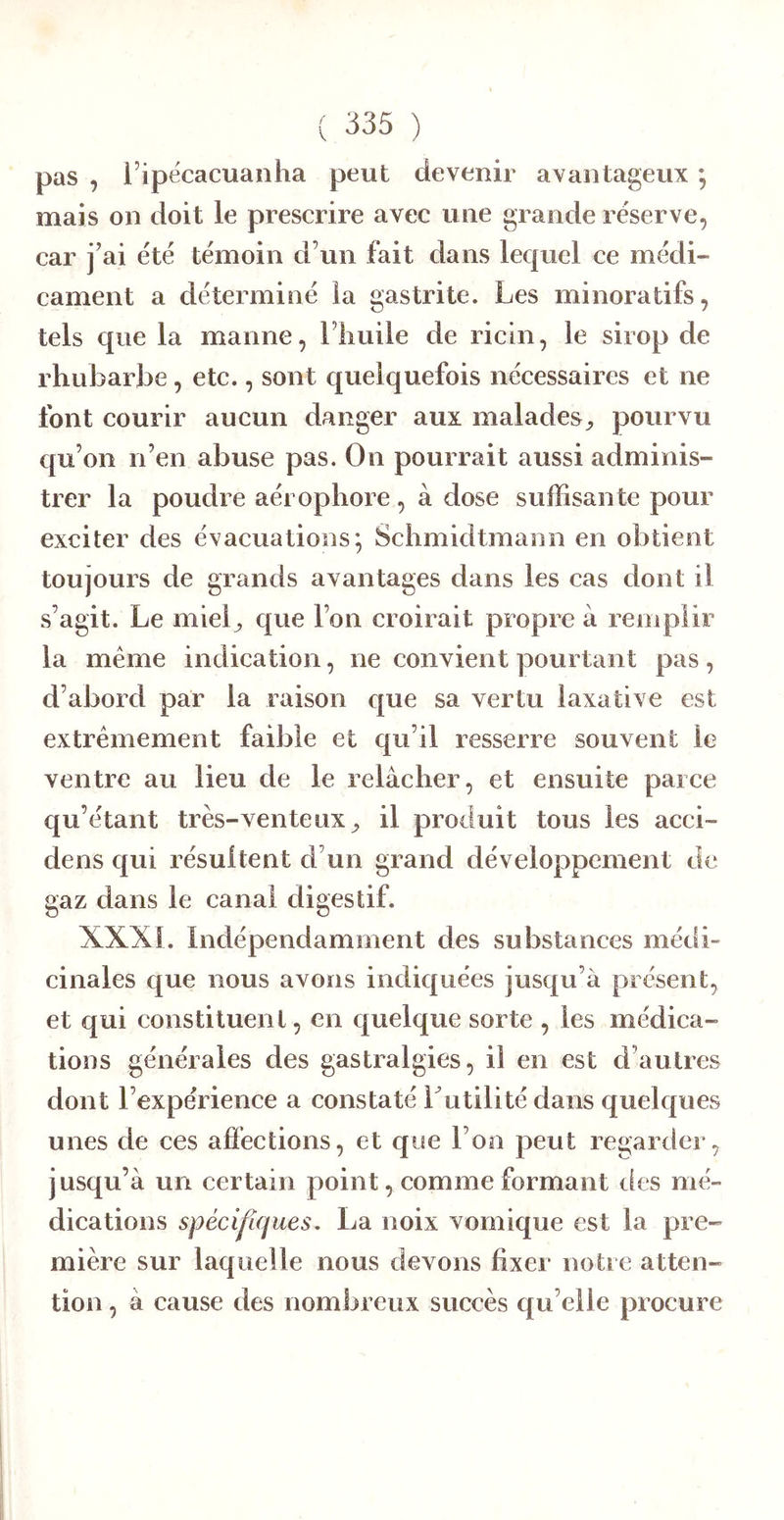 pas , l’ipécacuanha peut devenir avantageux ; mais on doit le prescrire avec une grande réserve, car j’ai été témoin d’un fait dans lequel ce médi- cament a déterminé la gastrite. Les minoratifs, tels que la manne, l’iiuile de ricin, le sirop de rhubarbe, etc., sont quelquefois nécessaires et ne font courir aucun danger aux malades^ pourvu qu’on n’en abuse pas. On pourrait aussi adminis- trer la poudre aérophore, à dose suffisante pour exciter des évacuations*, Schmidtmann en obtient toujours de grands avantages dans les cas dont il s’agit. Le miel^ que l’on croirait propre à remplir la meme indication, ne convient pourtant pas, d’abord par la raison que sa vertu laxative est extrêmement faible et qu’il resserre souvent le ventre au lieu de le relâcher, et ensuite parce qu’étant très-venteux^ il produit tous les acci- dens qui résultent d’un grand développement de gaz dans le canal digestif. XXXL Indépendamment des substances médi- cinales que nous avons indiquées jusqu’à présent, et qui eonstiluenl, en quelque sorte , les médica- tions générales des gastralgies, il en est d’autres dont l’expérience a constaté Lutilité dans quelques unes de ces affections, et que l’on peut regarder, jusqu’à un certain point, comme formant îles mé- dications spécifiques, La noix vomique est la pre- mière sur laquelle nous devons fixer notre atten- tion , à cause des nombreux succès qu elle procure