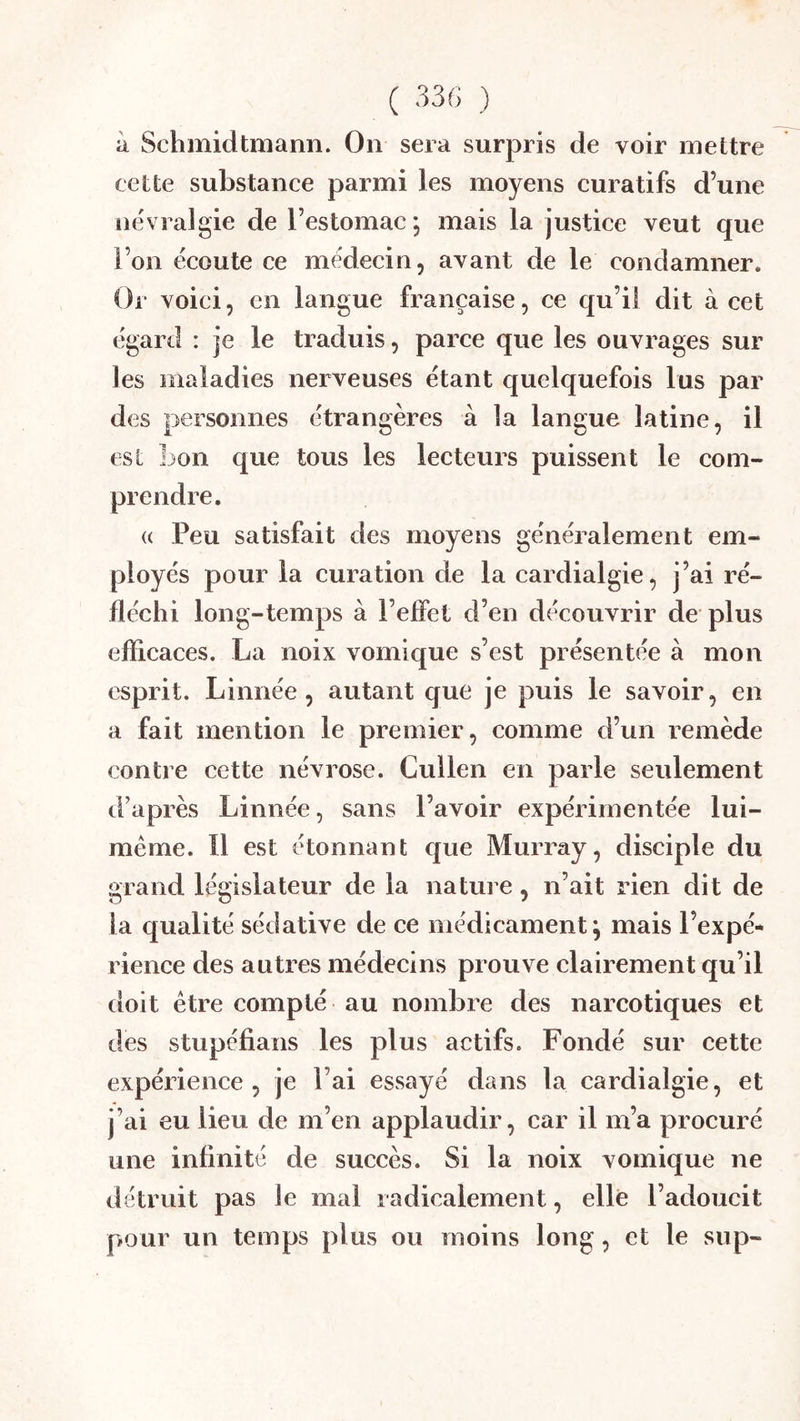 à Schmidtmann. On sera surpris de voir mettre cette substance parmi les moyens curatifs d’une névralgie de l’estomac mais la justice veut que l’on écoute ce médecin, avant de le condamner. Or voici, en langue française, ce qu’il dit à cet égard : je le traduis, parce que les ouvrages sur les maladies nerveuses étant quelquefois lus par des personnes étrangères à la langue latine, il est lion que tous les lecteurs puissent le com- prendre. (( Peu satisfait des moyens généralement em- ployés pour la curation de la cardialgie, j’ai ré- fléchi long-temps à l’efîet d’en découvrir de plus efficaces. La noix vomique s’est présentée à mon esprit. Linnée, autant que je puis le savoir, en a fait mention le premier, comme d’un remède contre cette névrose. Cullen en parle seulement d’après Linnée, sans l’avoir expérimentée lui- méme. 11 est étonnant que Murray, disciple du grand législateur de la nature, n’ait rien dit de la qualité sédative de ce médicament^ mais l’expé- rience des autres médecins prouve clairement qu’il doit être compté au nombre des narcotiques et des stupéfians les plus actifs. Fondé sur cette expérience, je l’ai essayé dans la cardialgie, et j’ai eu lieu de m’en applaudir, car il m’a procuré une infinité de succès. Si la noix vomique ne détruit pas le mai radicalement, elle l’adoucit pour un temps plus ou moins long, et le sup-