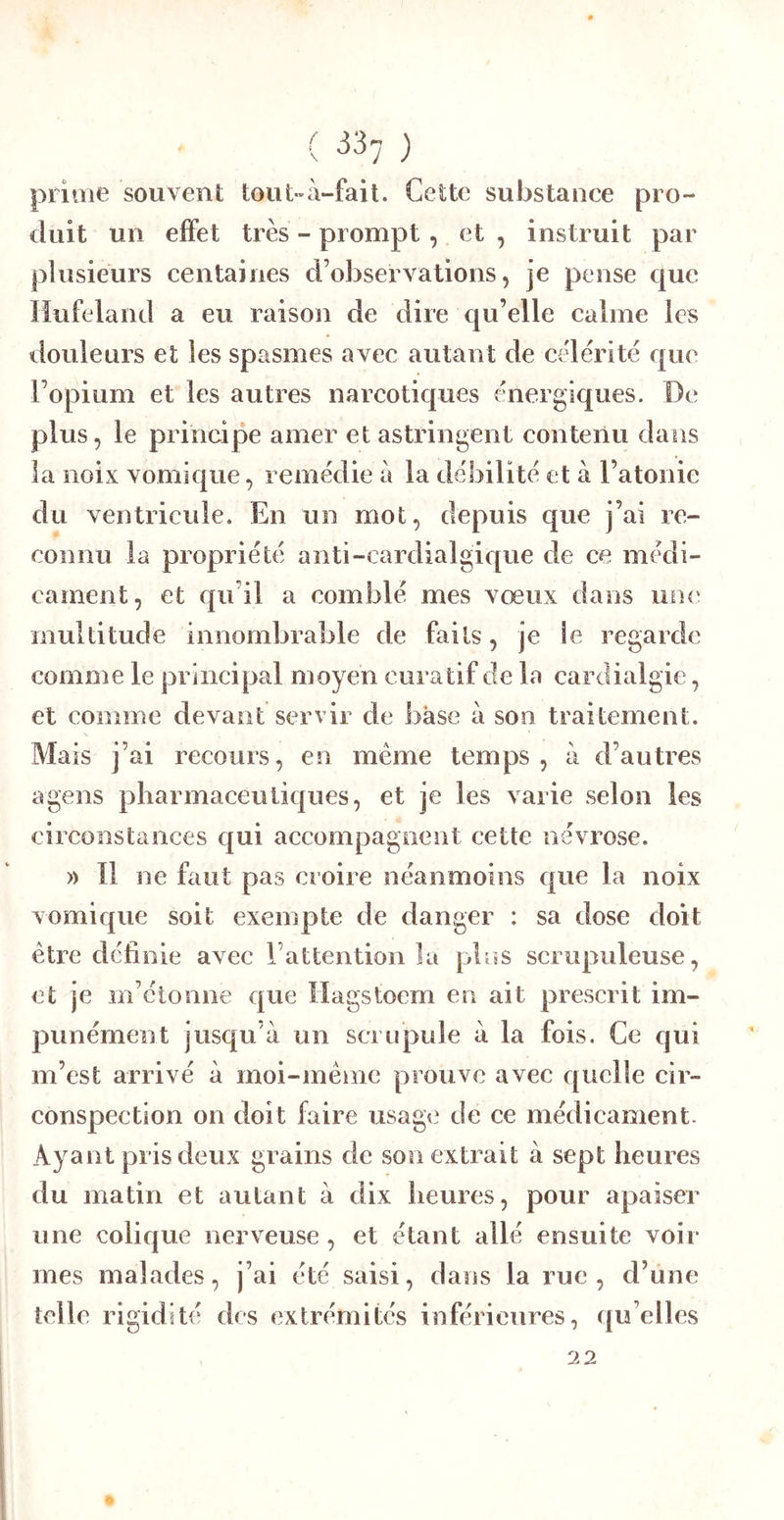 prime souvent tout»à-fait. Celte substance pro- duit un effet très - prompt, et , instruit par plusieurs centaines d’observations, je pense que liufeland a eu raison de dire qu’elle calme les douleurs et les spasmes avec autant de célérité que l’opium et les autres narcotiques énergiques. De plus, le principe amer et astringent contenu dans la noix vomique, remédie à la débilité et à l’atonie du ventricule. En un mot, depuis que j’ai re- connu la propriété anti-cardialgique de ce médi- cament, et qu’il a comblé mes vœux dans un<‘ multitude innombrable de faits, je le regarde comme le principal moyen curatif de la cardialgie, et comme devant servir de base à son traitement. Mais j’ai recours, en même temps, à d’autres agens pharmaceutiques, et je les varie selon les circonstances qui accompagnent cette névrose. » Il ne faut pas croire néanmoins que la noix vomique soit exempte de danger : sa dose doit être définie avec l’attention la phis scrupuleuse, et je m’étonne €|ue Hagstoem en ait prescrit im- punément jusqu’à un scrupule à la fois. Ce qui m’est arrivé à moi-même prouve avec quelle cir- conspection on doit faire usage de ce médicament. Ayant pris deux grains de son extrait à sept heures du matin et autant à dix heures, pour apaiser une colique nerveuse , et étant allé ensuite voir mes malades, j’ai été saisi, dans la rue, d’une telle rigidité des extrémités inférieures, quelles 22