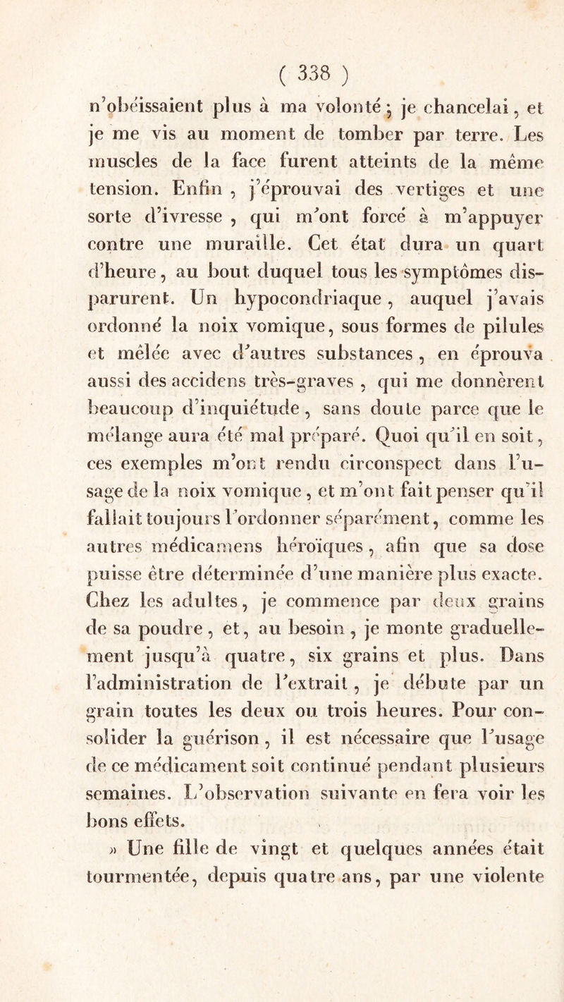 n’obéissaient plus à ma volonté - je chancelai, et je me vis au moment de tomber par terre. Les muscles de la face furent atteints de la même tension. Enfin , j’éprouvai des vertiges et une sorte d’ivresse , qui m^ont forcé à m’appuyer contre une muraille. Cet état dura un quart d’heure, au bout duquel tous les symptômes dis- parurent. Un hypocondriaque, auquel j’avais ordonné la noix vomique, sous formes de pilules et mêlée avec d^autres substances , en éprouva aussi des accidens très-graves , qui me donnèrent beaucoup d’inquiétude, sans doute parce epie le mélange aura été mal préparé. Quoi qu^il en soit, ces exemples m’ont rendu circonspect dans l’u- sage de la noix vomique , et m’ont fait penser qu’il fallait toujours l’ordonner séparément, comme les autres médicamens héroïques , afin que sa dose puisse être déterminée d’une manière plus exacte. Chez les adultes, je commence par deux grains de sa poudre , et, au besoin , je monte graduelle- ment jusc{u’à quatre, six grains et plus. Dans l’administration de Textrait, je débute par un 2frain toutes les deux ou trois heures. Pour con- <J solider la guérison, il est nécessaire que Uusage de ce médicament soit continué pendant plusieurs semaines. L’observation suivante en fera voir les bons effets. » Une fille de vingt et quelques années était tourmentée, depuis quatre ans, par une violente
