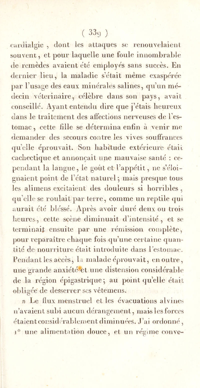 ( 33ç) ) farclialgie , dont les attaques se renouvelaient souvent, et pour laquelle une foule innombrable de remèdes avaient été employés sans sueeès. En dernier lieu, la maladie s’était même exaspérée par l’usage des eaux minérales salines, qu’un mé- decin vétérinaire, célèbre dans son pays, avait conseil lé. Ayant entendu dire que j’étais heureux dans le traitement des alFeclions nerveuses de l’es- tomac , cette fille se détermina enfin à venir me demander des secours contre les vives souffrances qu’elle éprouvait. Son habitude extérieure était cachectique et annonçait une mauvaise santé : ce- pendant la langue, le goût et l’appétit, ne s’éloi- gnaient point de l’état naturel*, mais presque tous les alimens excitaient des douleurs si horribles . qu elle se roulait par terre, comme un reptile qui aurait été blessé. Après avoir duré deux ou trois fleures, cette scène diminuait d’intensité, et se terminait ensuite par une rémission complète, pour reparaître chaque fois qu’une certaine quan- tité de nouri’iture était introduite dans restomac. Fendant les accès, la malade éprouvait, en outre, une grande anxiété-et une distension considérable de la région épigastrique*, au point qu’elle était obligée de desserrer ses vêtemens. 1) Le flux menstruel et les évacuations alvines n’avaient subi aucun dérangement, mais les forces étaient considérablement diminuées. J’ai ordonné , J® une alimentation douce, et un réj^sme couve-