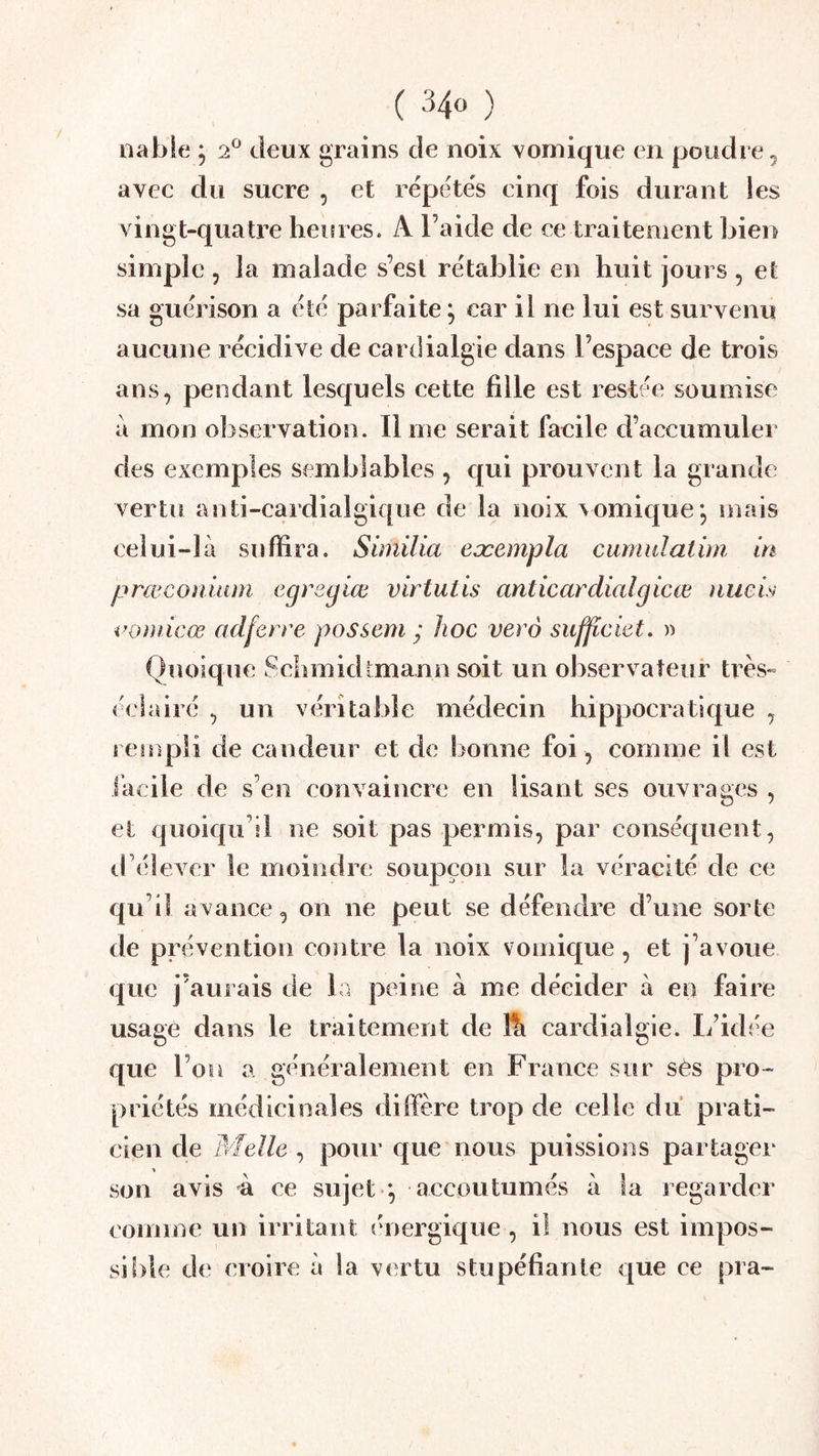 ( 34« ) iiable ; 2 deux grains de noix vomique en poudre ^ avec du sucre , et répétés cinq fois durant les vingt-quatre heures. A l’aide de ce traitement bien simple , la malade s’est rétablie en huit jours , et sa guérison a été parfaite, car il ne lui est survenu aucune récidive de cardialgie dans l’espace de trois ans, pendant lesquels cette fille est restée soumise à mon observation. li me serait facile d’accumulei des exemples semblables , qui prouvent la grande vertu anti-cardialgique de la noix vomique; mais celui-là suffira. Similia eæempla cumulatini in prœconiiim egregiœ virtutis anticardial g icœ nueis voniicœ adferre possem ; hoc verô sufficiet, » Quoique Schmidtmann soit un observateur très- éclairé , un véritable médecin hippocratique , rempli de candeur et de bonne foi , comme il est iacile de s’en convaincre en lisant ses ouvrages , et quoiqu’il ne soit pas permis, par conséquent, d’élever le moindre soupçon sur la véracité de ce qu’il avance, on ne peut se défendre d’une sorte de prévention coîitre la noix vomique , et j’avoue que j’aurais de la peine à me décider à en faire usage dans le traitement de lîi cardialgie. L’idée que l’on a généralement en France sur sês pro- priétés médicinales dilfère trop de celle du prati- cien de Melle , pour que nous puissions partager son avis à ce sujet *, accoutumés à la regarder comme un irritant (U)ergique , il nous est impos- si!)le de croire à la vertu stupéfiante que ce pra-