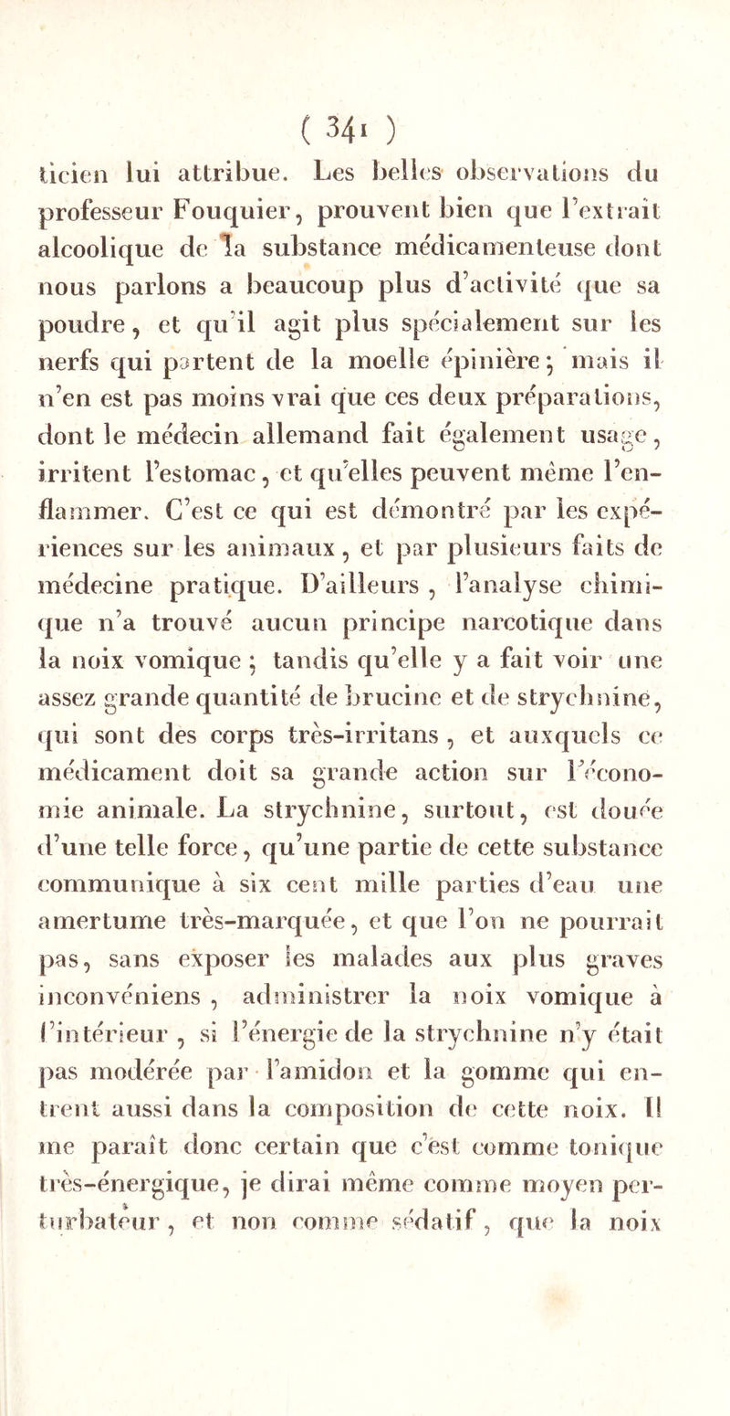 ticieii lui attribue. Les belles observalious du professeur Fouquier, prouvent bien que l’extrait alcoolique de la substance me'dicamenteuse dont nous parlons a beaucoup plus d’activité que sa poudre, et qu’il agit plus spécialement sur les nerfs qui partent de la moelle épinière ; mais il n’en est pas moins vrai qïie ces deux préparations, dont le médecin allemand fait également usaae, irritent l’estomac, et qu’elles peuvent meme l’en- flammer. C’est ce qui est démontré par les expé- riences sur les animaux, et par plusieurs faits de médecine pratique. D’ailleurs , l’analyse chimi- que n’a trouvé aucun principe narcotique dans la noix vomique ; tandis qu’elle y a fait voir une assez grande quantité de brucine et de strychnine, qui sont des corps très-irritans , et auxquels ce médicament doit sa grande action sur IVcono- mie animale. La strychnine, surtout, est douée d’une telle force, qu’une partie de cette substance communique à six cent mille parties d’eau une amertume très-marquée, et que l’on ne pourrait pas, sans exposer les malades aux plus graves inconvéniens , administrer la noix vomique à l’intérieur , si l’énergie de la strychnine n’y était pas modérée par l’amidon et la gomme c|ui en- trent aussi dans la composition de cette noix. Il me paraît donc certain que c’ést comme toni(|ue très-énergique, je dirai meme comme moyen per- turbateur , et non comme sédatif, que la noix