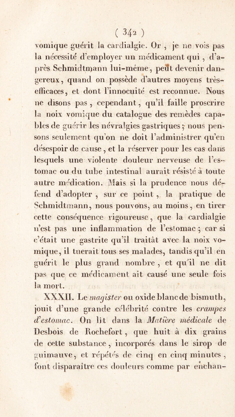 vomique guérit la cardialgie. Or , je ne vois pas la nécessité d'employer un médicament qui , d’a- près Schmidtmann lui-méme, peiît devenir dan- gereux, quand on possède d’autres moyens très^ efficaces, et dont l’innocuité est reconnue. Nous ne disons pas , cependant, qu’il faille proscrire la noix vomique du catalogue des remèdes capa- bles de guérir les névralgies gastriques nous pem sons seulement qu’on ne doit l’administrer qu’en désespoir de cause , et la réserver pour les cas dans lesquels une violente douleur nerveuse de l’es- tomac ou du tube intestinal aurait résisté à toute autre médication. Mais si la prudence nous dé- fend d’adopter , sur ce point , la pratique de Schmidtmann, nous pouvons, au moins, en tirer cette conséquence rigoureuse, que la cardialgie n’est pas une inflammation de l’estomac \ car si c’était une gastrite qu’il traitât avec la noix vo- mique , il tuerait tous ses malades, tandis qu’il en guérit le plus grand nombre , et qu^il ne dit pas que ce médicament ait causé une seule fois la mort. XXXII. Le magister ou oxide blanc de bismuth, jouit d’une grande célébrité contre les crampes d’estomac. On lit dans la Matière médicale de Desbois de Rochefort, que huit à dix grains de cette substance , incorporés dans le sirop de guimauve, et répétés de cinq en cinq minutes , font disparaître ces douleiîrs comme par enchan-