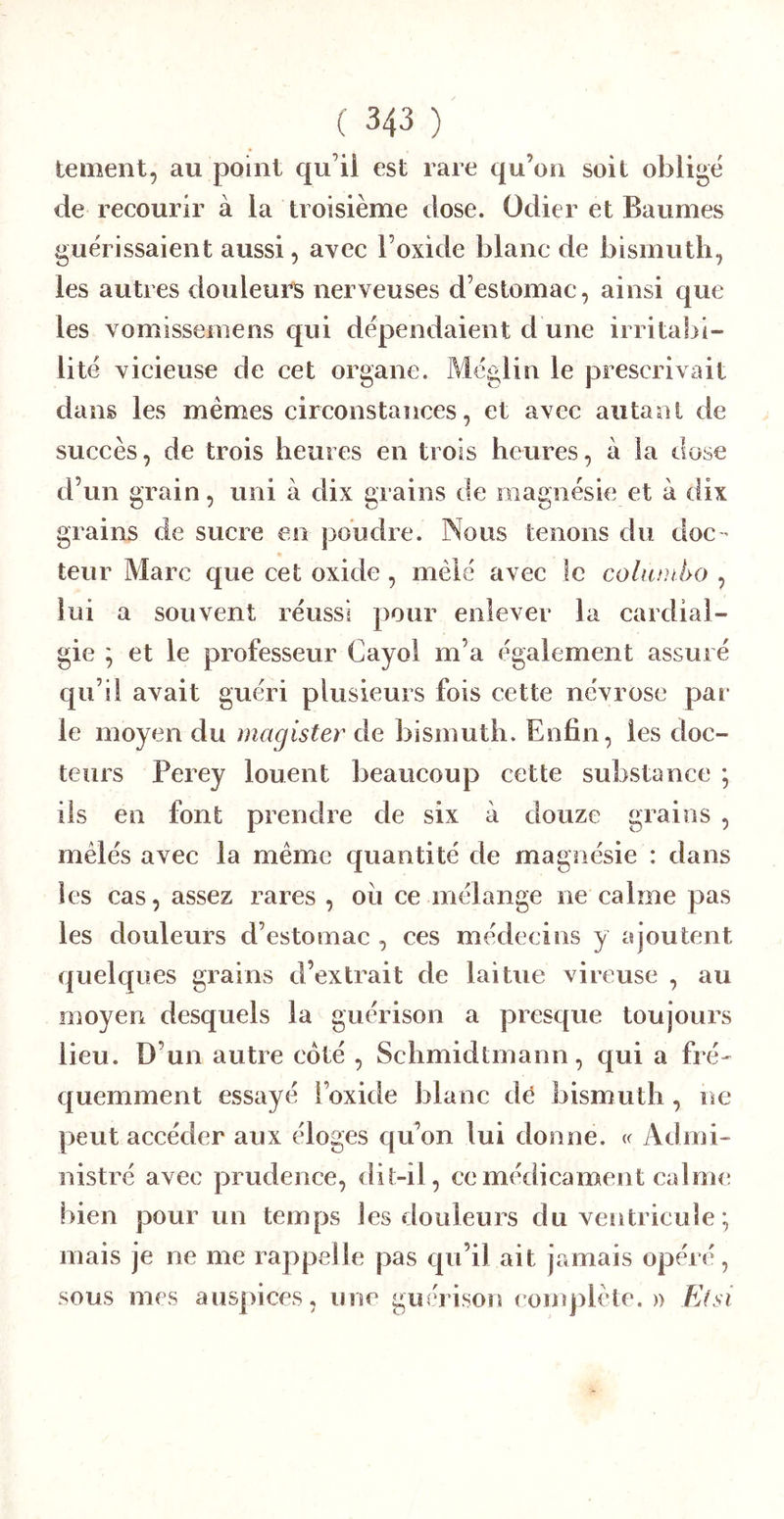 tement, au point qu’ii est rare qu’on soit obligé de recourir à la troisième dose. Odier et Baumes guérissaient aussi, avec l’oxide blanc de bismuth, les autres douleurs nerveuses d’eslomac, ainsi que les vomisseniens qui dépendaient d une irritabi- lité vicieuse de cet organe. Méglin le prescrivait dans les memes circonstances, et avec autaal de succès, de trois heures en trois heures, à la dose d’un grain, uni à dix grains de magnésie et à dix grains de sucre en poudre. Nous tenons du doc - leur Marc que cet oxide , mêlé avec le cohuuho , lui a souvent réussi pour enlever la cardial- gie ; et le professeur Cayol m’a également assuré qu’il avait guéri plusieurs fois cette névrose par le moyen du magister de bismuth. Enfin, les doc- teurs Perey louent beaucoup cette substance ; iis en font prendre de six à douze grains , mêlés avec la meme quantité de magnésie : dans les cas, assez rares , où ce mélange ne calme pas les douleurs d’estomac , ces médecins y ajoutent quelques grains d’extrait de laitue vireuse , au moyen desquels la guérison a presque toujours lieu. D’un autre côté , Schmidtmann, qui a fré-^ quemment essayé l’oxide blanc dé bismuth , ne peut accéder aux éloges qu’on lui donne. « Admi- nistré avec prudence, dit-il, ce médicament calme bien pour un temps les douleurs du ventricule *, mais je ne me rappelle pas qu’il ait jamais opéré, sous mes auspices, une guérison complète.)) E(ÿi