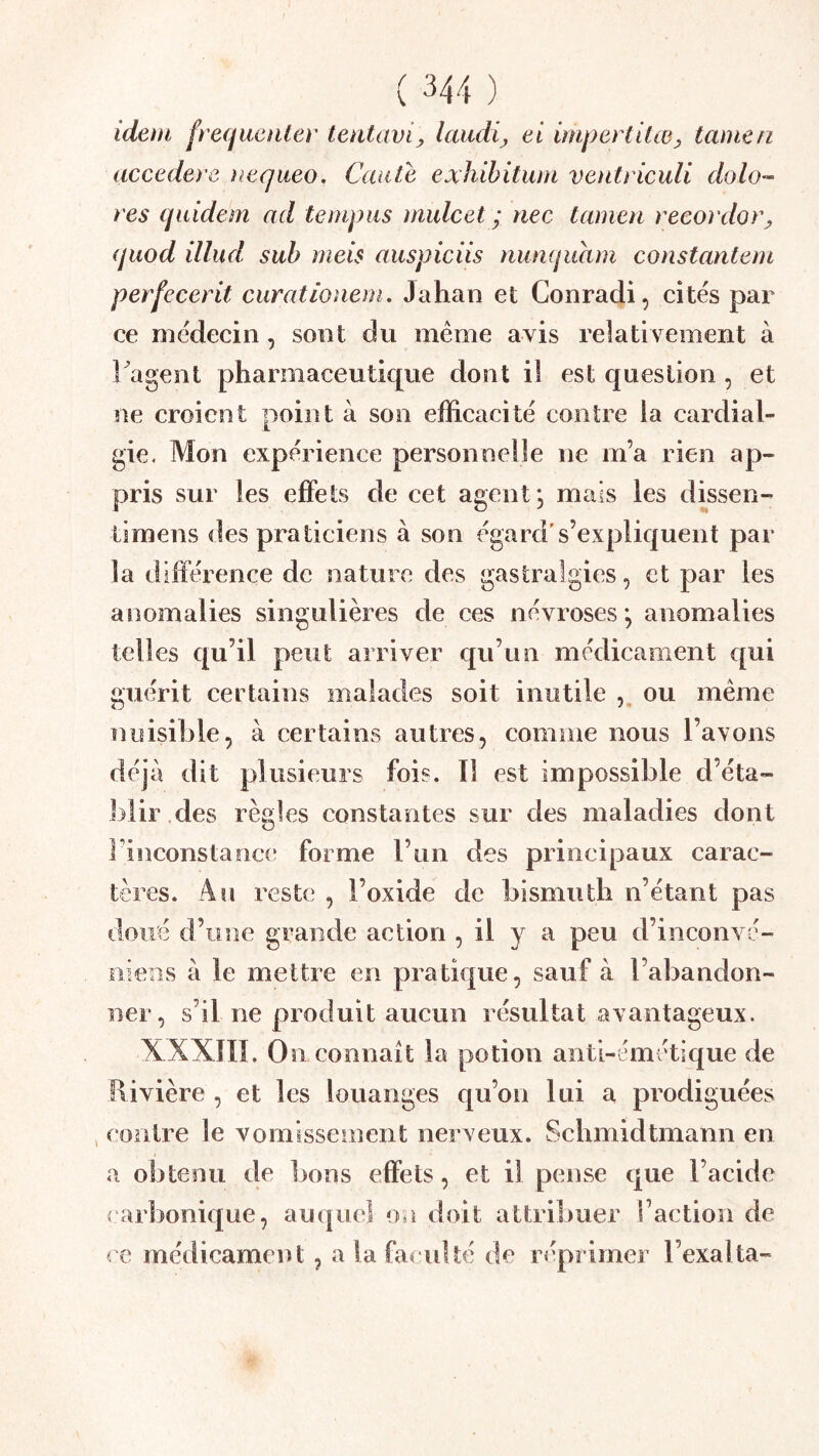 idetn fréquenter tentavi^ laudij ei impertUœ^ tainen accedere )iequeo. Caate exhibitwn ventriculi dolo’~ res quidem ad teinpus midcet ; tiec tamen recordor^ (juod illud suh meis auspiciis nurKjuam constantern perfecerit curationeni. Jahan et Conradi, cités par ce médecin, sont du meme avis relativement à i agent pharmaceutique dont il est question , et ne croient point à son efficacité contre la cardial- gie. Mon expérience personnelle ne m’a rien ap- pris sur les effets de cet agent; mais les dbsen- timens des praticiens à son égard's’expliquent par la différence de nature des gastralgies, et par les anomalies singulières de ces névroses; anomalies telles qu’il peut arriver qu’un médicament c[ui guérit certains malades soit inutile , ou même nuisible, à certains autres, comme nous l’avons déjà dit plusieurs fois. Il est impossible d’éta- blir .des règles constantes sur des maladies dont l’inconstance forme l’un des principaux carac- tères. An reste , l’oxide de bismuth n’étant pas doué d’une grande action , il y a peu d’inconvé- niens à le mettre en pratique, sauf à l’abandon- ner, s’il ne produit aucun résultat avantageux. XXXÎII. On connaît la potion anti-émétique de Rivière , et les louanges qu’on lui a prodiguées J contre le vomissement nerveux. Schmidtinann en a obtenu de bons effets, et il pense que l’acide c arbonique, auquel on doit attribuer l’action de ce médicament, a la faculté de réprimer l’exalta-