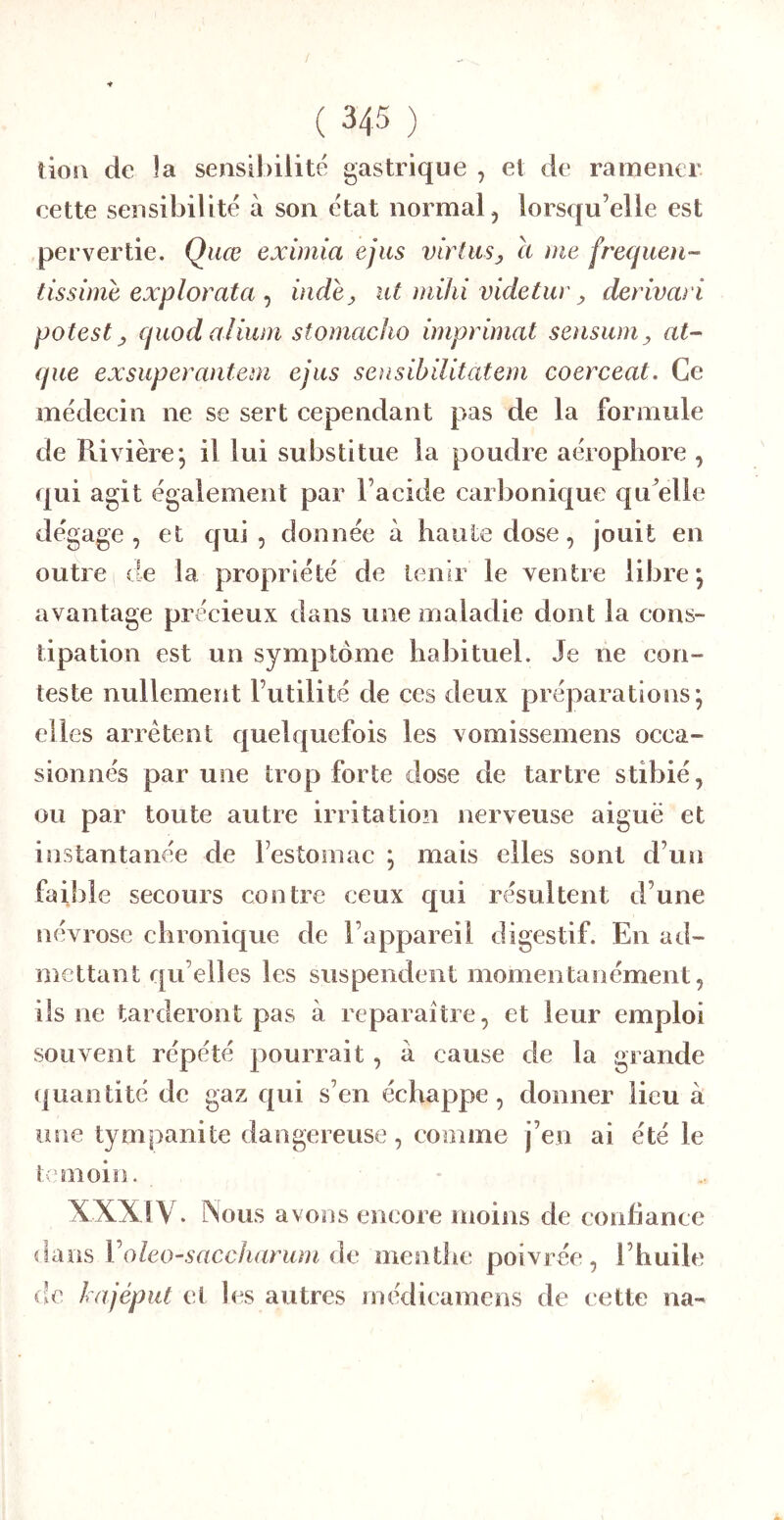 ( 34-5 ) îio!\ de la sensibilité gastrique , et de ramener eette sensibilité à son état normal, lorscfu’elle est pervertie. Quœ eximia ejus virtusj a me frecjiien- tissime explorata ^ indey ut mihi videtuv y derivari potest y cptod aiiuni stornacho imprimât senswUy at~ que exsuperantem ejus sensibilitatem coerceat. Ce médecin ne se sert cependant pas de la formule de Rivière; il lui substitue la poudre aérophore , qui agit également par l’acide carbonique qu^elle dégage, et qui, donnée à haute dose, jouit en outre 1 (te la propriété de tenir le ventre libre; avantage précieux dans une maladie dont la cons- tipation est un symptôme habituel. Je ne con- teste nullement l’utilité de ces deux préparations; elles arrêtent quelquefois les vomissemens occa- sionnés par une trop forte dose de tartre stibié, ou par toute autre irritation nerveuse aiguë et instantanée de l’estomac ; mais elles sont d’un faible secours contre ceux qui résultent d’une névrose chronique de l’appareil digestif. En ad- mettant qu elles les suspendent momentanément, ils ne tarderont pas à reparaître, et leur emploi souvent répété pourrait, à cause de la grande quantité de gaz qui s’en échappe, donner lieu à usie tympanite dangereuse, comme j’en ai été le temoiîi. XXXIV. Nous avons encore moins de eonfiancc dans Voleo-saccharum de oientlie poivrée , l’huile de lajépiit et les autres médicamens de eette na-