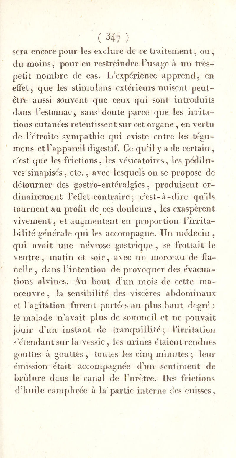 sera encore pour les exclure de ce traitement, ou, du moins, pour en restreindre l’usage à un très- petit nombre de cas. L’expérience apprend, en effet, que les stimulans extérieurs nuisent peut- être aussi souvent que ceux qui vSont introduits dans l’estomac, sans doute parce €|ue les irrita- tions cutanées retentissent sur cet organe , en vertu de l’étroite sympathie qui existe entre les tégu- mens et l’appareil digestif. Ce qu’il y a de certain, c^est que les frictions, les vésicatoires, les pédilu- ves sinapisés, etc., avec lesquels on se propose de détourner des gastro-entéralgies , produisent or- dinairement l’effet contraire* c’est-à-dire qu’ils tournent au profit de ces douleurs , les exaspèrent vivement, et augmentent en proportion Firrita- bilité générale qui les accompagne. Un médecin , qui avait une névrose gastrique , se frottait le ventre, matin et soir, avec un morceau de fla- nelle, dans l’intention de provoquer des évacua- tions alvines. Au bout d’un mois de cette ma- nœuvre , la sensibilité des viscères abdominaux et Fagitation furent portées au plus haut degré : le malade n’avait plus de sommeil et ne pouvait jouir d’un instant de tranquillité; l’irritation s’étendant sur la vessie, les urines étaient rendues gouttes à gouttes , toutes les cinq minutes ; leur émission était accompagnée d’un sentiment de brûlure dans le canal de Furètre. Des frictions d’huile camphrée à la partie interne des cuisses,