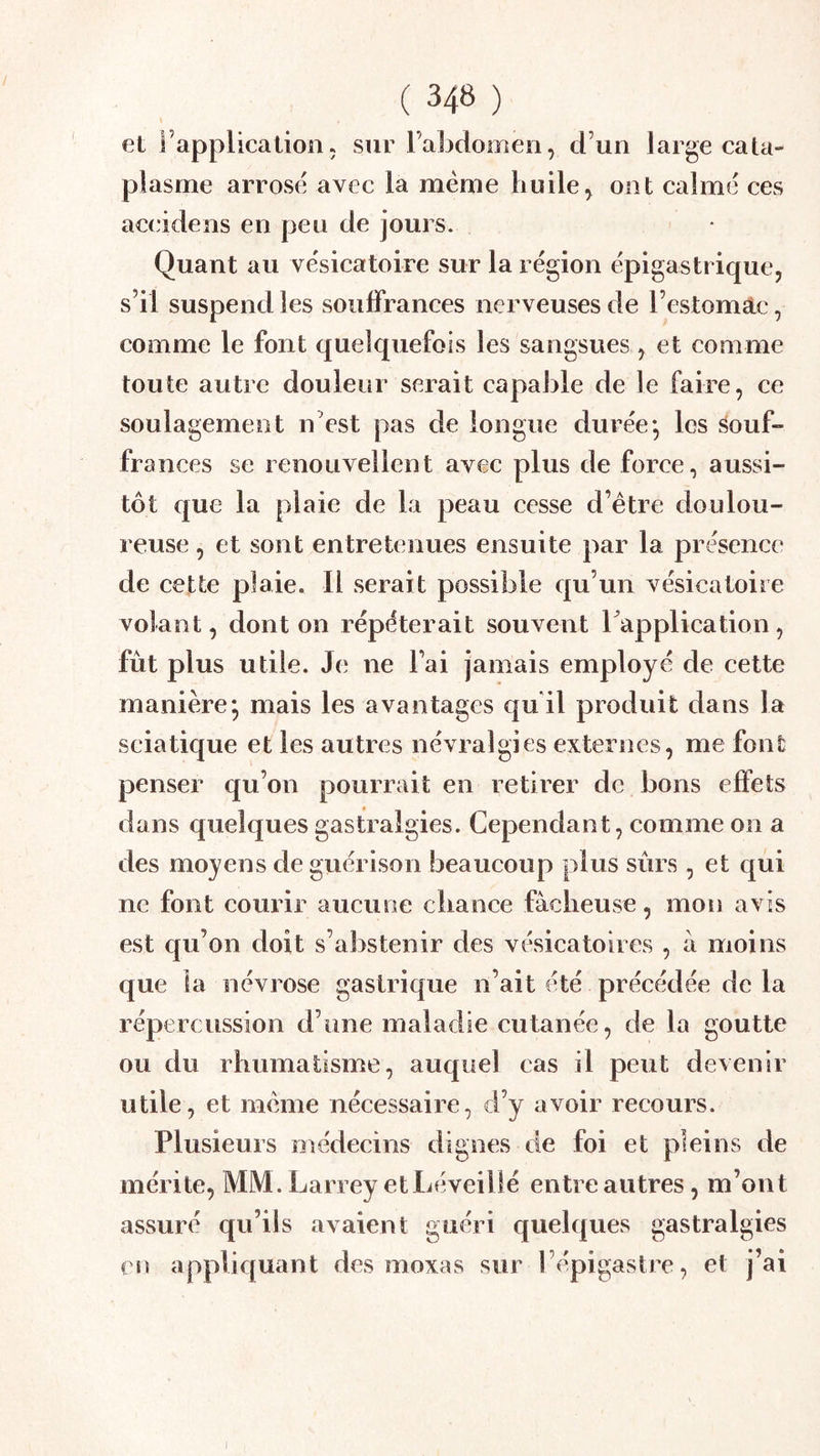 I et l’application5 sur l’abdomen, d’un large cata- plasme arrose avec la même huile^ ont calme ces accidens en peu de jours. Quant au vésicatoire sur la région épigastrique, s’il suspend les souffrances nerveuses de l’estomâc, comme le font quelquefois les sangsues, et comme toute autre douleur serait capable de le faire, ce soulagement n’est pas de longue durée*, les âouf- fra nces se renouvellent avec plus de force, aussi- tôt que la plaie de la peau cesse d’être doulou- reuse , et sont entretenues ensuite par la présence de cette plaie. Il serait possible qu’un vésicatoire volant, dont on répéterait souvent Tapplication, fut plus utile. Je ne l’ai jamais employé de cette manière; mais les avantages qu il produit dans la sciatique et les autres névralgies externes, me font penser qu’on pourrait en retirer de bons effets dans quelques gastralgies. Cependant, comme on a des moyens de guérison beaucoup plus sûrs , et qui ne font courir aucune chance fâcheuse, mon avis est qu’on doit s’abstenir des vésicatoires , à moins que la névrose gastrique n’ait été précédée de la répercussion d’une maladie cutanée, de la goutte ou du rhumatisme, auquel cas il peut devenir utile, et même nécessaire, d’y avoir recours. Plusieurs médecins dignes de foi et pleins de mérite, MM. Larrey et Léveillé entre autres, m’ont assuré qu’ils avaient guéri quelques gastralgies en applic[uant des moxas sur l’épigastre, et j’ai 1