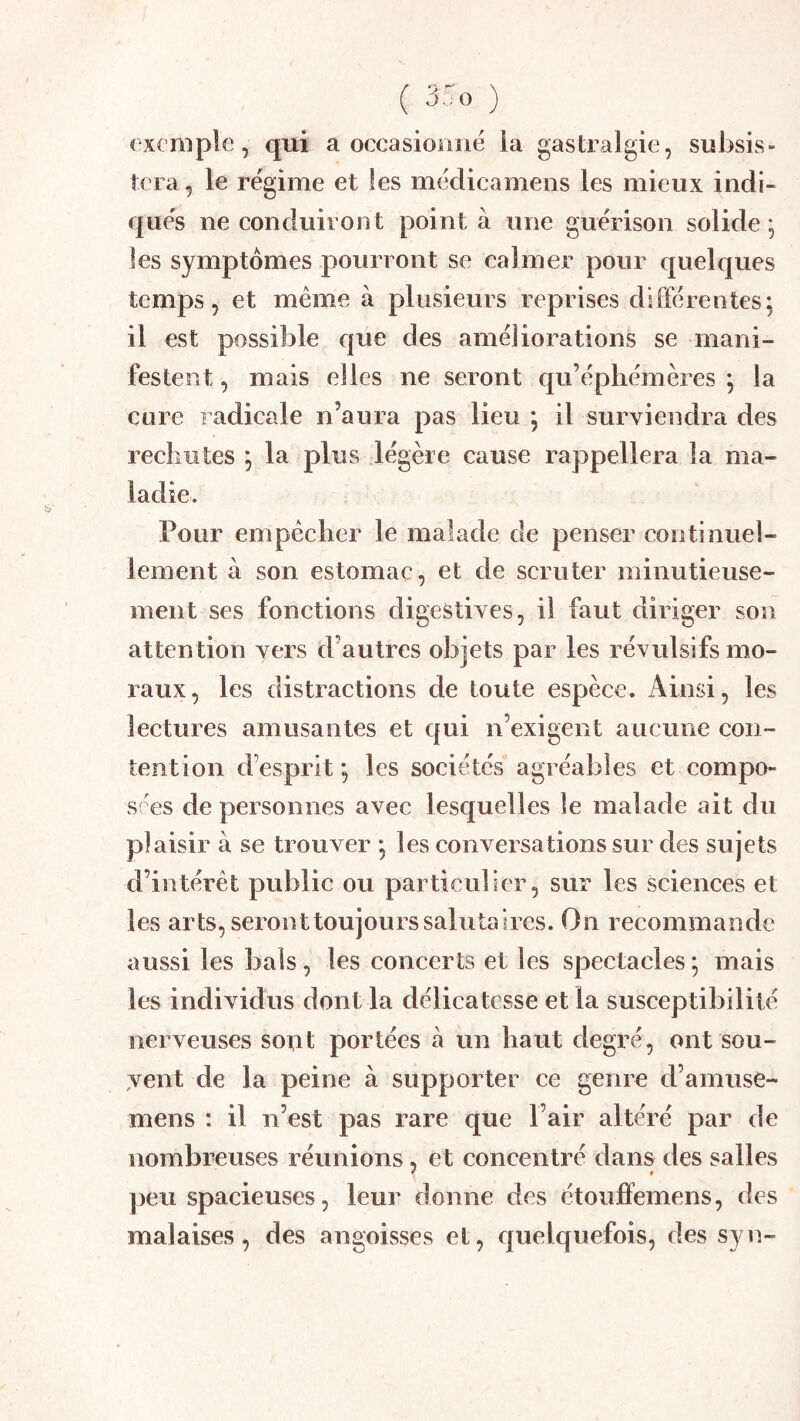 exemple, qui a occasionne ia gastralgie, subsis- tera, le régime et les médicamens les mieux indi- qués ne conduiront pointa une guérison solide; les symptômes pourront se calmer pour quelques temps, et meme à plusieurs reprises différentes; il est possible que des améliorations se mani- festent , mais elles ne seront qu’éphémères ; la cure radicale n’aura pas lieu ; il surviendra des recliiites ; la plus légère cause rappellera la ma- ladie. Pour empêcher le malade de penser continuel- lement à son estomac, et de scruter minutieuse- ment ses fonctions digestives, il faut diriger son attention vers d’autres objets par les révulsifs mo- raux, les distractions de toute espèce. Ainsi, les lectures amusantes et qui n’exigent aucune con- tention d’esprit ; les sociétés agréables et compo- sres de personnes avec lesquelles le malade ait du plaisir à se trouver ; les conversations sur des sujets d’intérêt public ou particulier, sur les sciences et les arts, seront toujours salutaires. On recommande aussi les bals, les concerts et les spectacles; mais les individus dont la délicatesse et la susceptibilité nerveuses sout portées à un haut degré, ont sou- jent de la peine à supporter ce genre d’amuse- mens : il n’est pas rare que l’air altéré par de nombreuses réunions, et concentré dans des salles ])eu spacieuses, leur donne des étouffemens, des malaises, des angoisses et, quelquefois, des syn-