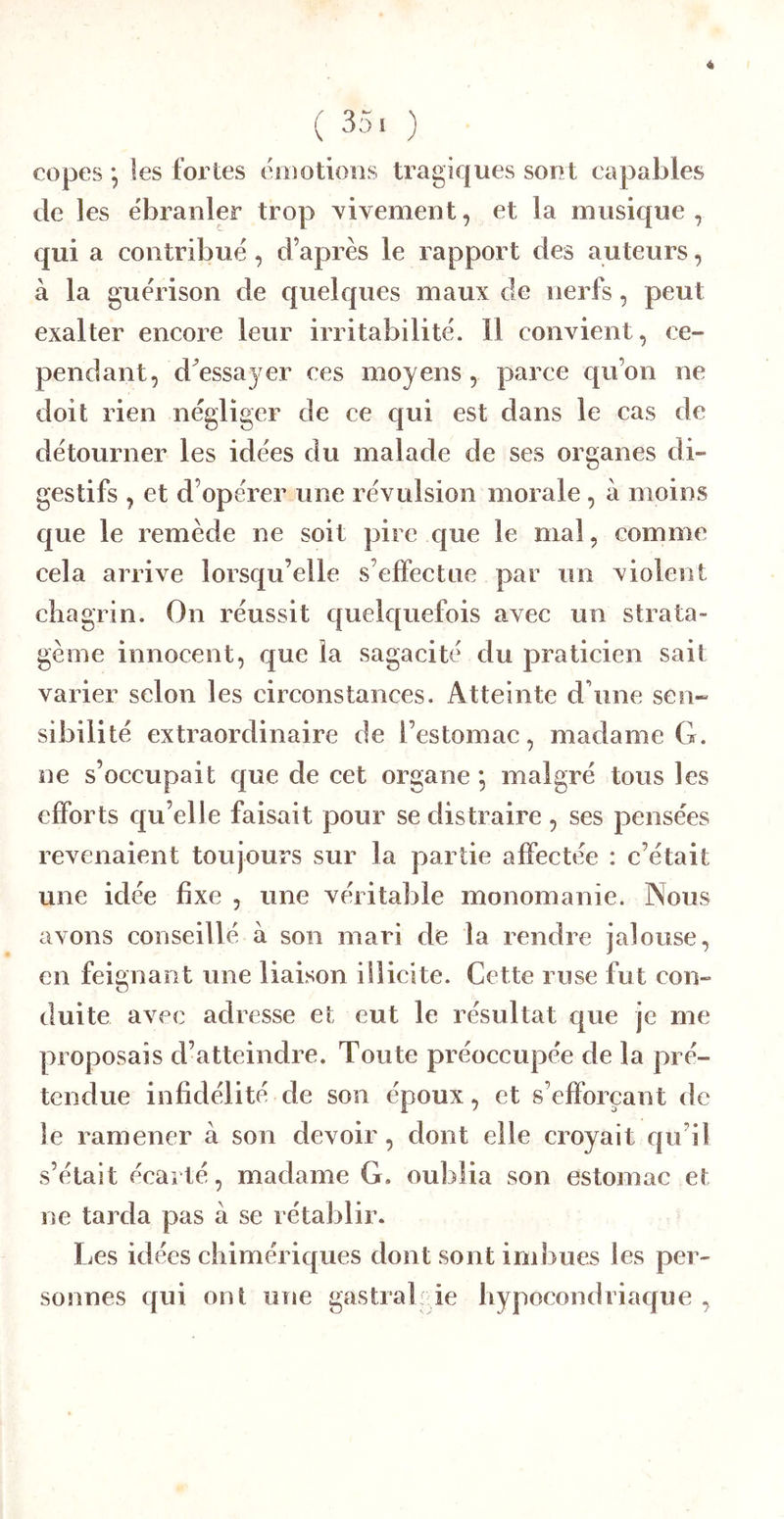 ( 35. ) copes 5 les fortes éoiotions tragiques sont capables de les ébranler trop vivement, et la musique , qui a contribué, d’après le rapport des auteurs, à la guérison de quelques maux de nerfs, peut exalter encore leur irritabilité. 11 convient, ce- pendant, d^essayer ces moyens, parce qu’on ne doit rien négliger de ce qui est dans le cas de détourner les idées du malade de ses organes di- gestifs , et d’opérer une révulsion morale, à moins que le remède ne soit pire que le mal, comme cela arrive lorsqu’elle s’effectue par un violent chagrin. On réussit quek[uefois avec un strata- gème innocent, que la sagacité du praticien sait varier selon les circonstances. Atteinte d’une sen- sibilité extraordinaire de l’estomac, madame G. ne s’occupait que de cet organe *, malgré tous les efforts qu’elle faisait pour se distraire, ses pensées revenaient toujours sur la partie affectée : c’était une idée fixe , une véritable monomanie. Nous avons conseillé à son mari de la rendre jalouse, en feignant une liaison illicite. Cette ruse fut con- duite avec adresse et eut le résultat que je me proposais d’atteindre. Toute préoccupée de la pré- tendue infidélité de son époux, et s’efforçant de le ramener à son devoir, dont elle croyait qu’il s’était écarté, madame G. oublia son estomac et ne tarda pas à se rétablir. Les idées chimériques dont sont imbues les per- sonnes qui ont une gastral ie hypocondriaque ,