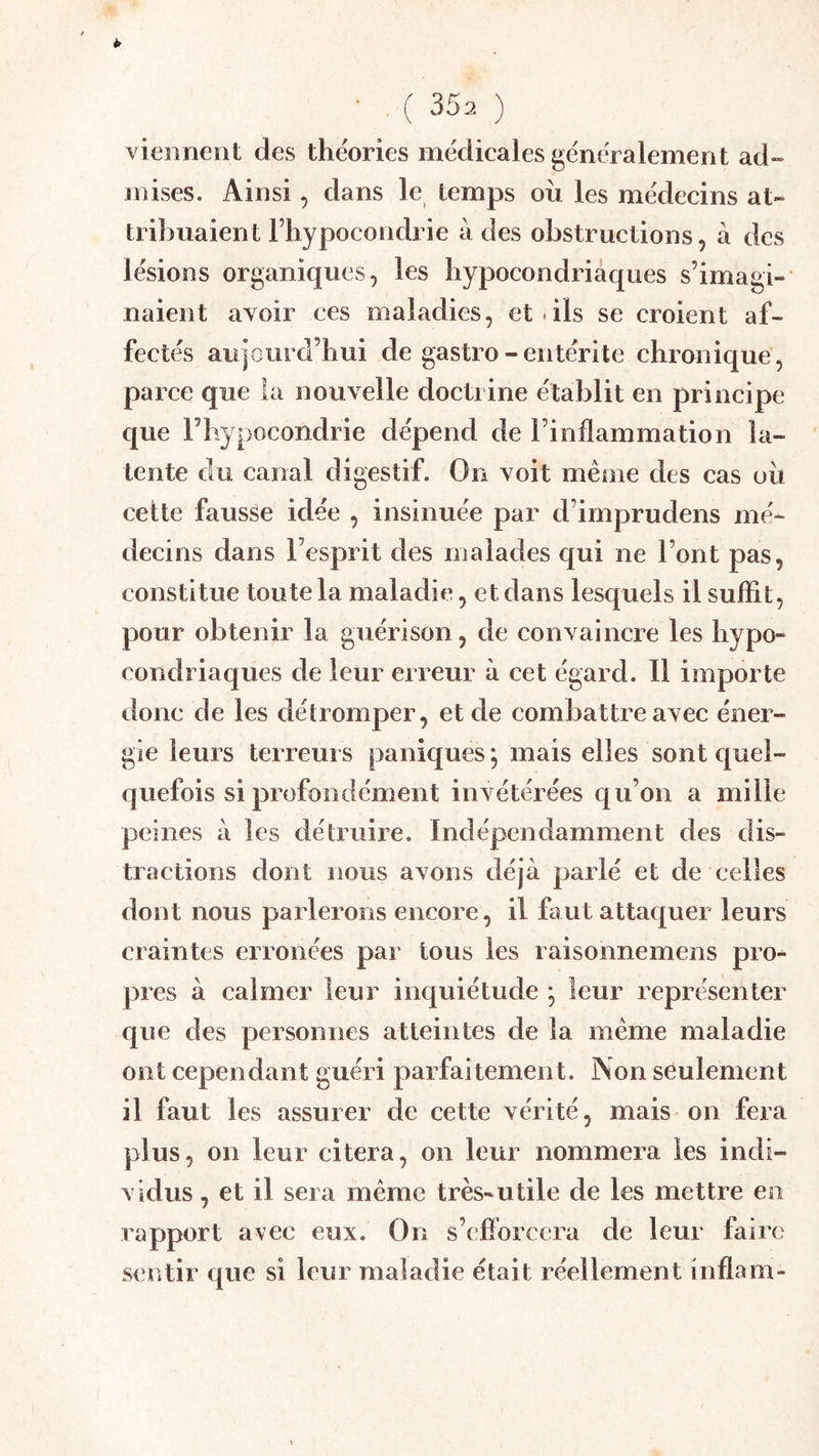 Yieiinent des théories médicales généralement ad- mises. Ainsi, dans le temps ou les médecins at- tribuaient Fhypocondrie à des obstructions 5 à des lésions organiques, les hypocondriaques s’imagi- naient avoir ces maladies, et .ils se croient af- fectés aujourd’hui de gastro - entérite chronique, parce que la nouvelle doctrine établit en principe que rhypocondrie dépend de l’inflammation la- tente du canal digestif. On voit meme des cas ou cette fausse idée , insinuée par d’imprudens mé- decins dans l’esprit des malades qui ne l’ont pas, constitue toute la maladie, et dans lesquels il suffit, pour obtenir la guérison, de convaincre les hypo- condriaques de leur erreur à cet égard. Il importe donc de les détromper, et de combattre avec éner- gie leurs terreurs paniques *, mais elles sont quel- quefois si profondément invétérées qu’on a mille peines à les détruire. Indépendamment des dis- tractions dont nous avons déjà parlé et de celles dont nous parlerons encore, il faut attaquer leurs craintes erronées par tous les raisonnemens pro- pres à calmer leur inquiétude ; leur représenter que des personnes atteintes de la même maladie ont cependant guéri parfaitement. Non seulement il faut les assurer de cette vérité, mais on fera plus, on leur citera, on leur nommera les indi- vidus , et il sera même très-utile de les mettre en rapport avec eux. On s’efforcera de leur faire sentir que si leur maladie était réellement inflam-