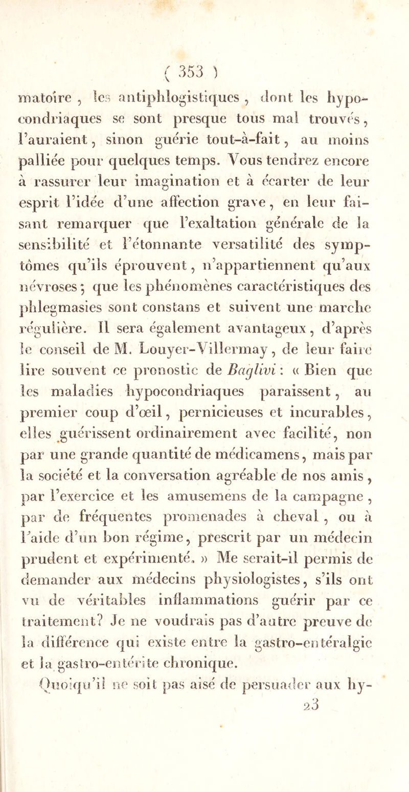 ïnatoire , les antiphlogistiques , dont les hypo- condriaques se sont presque tous mal trouves, l’auraient, sinon guérie tout-à-fait, au moins palliée pour quelques temps. Vous tendrez eneore à rassurer leur imagination et à écarter de leur esprit l’idée d’une affection grave, en leur fai- sant remarquer que l’exaltation générale de la sensibilité et l’étonnante versatilité des symp- tomes qu’ils éprouvent, n’appartiennent qu’aux névroses *, que les phénomènes caractéristiques des phlegmasies sont cons tans et suivent une marche régulière. Il sera également avantageux , d’après le conseil de M. Louyer-Villermay, de leur faire lire souvent ce pronostic de Baglivi : « Bien que les maladies hypocondriaques paraissent, au premier coup d’œil, pernicieuses et incurables, elles guérissent ordinairement avec facilité, non par une grande quantité de médicamens, mais par la société et la conversation agréable de nos amis, par l’exercice et les amusemens de la campagne , par de fréquentes promenades à cheval , ou à haide d’un bon régime, prescrit par un médecin prudent et expérimenté, )> Me serait-il permis de demander aux médecins physiologistes, s’ils ont vu de véritables inflammations guérir par ce traitement? Je ne voudrais pas d’autre preuve de la différence qui existe entre la gastro-entéralgie et la gastro-entérite chronique. Oiîoiqu’il ne soit pas aisé de persuader aux hy- 23