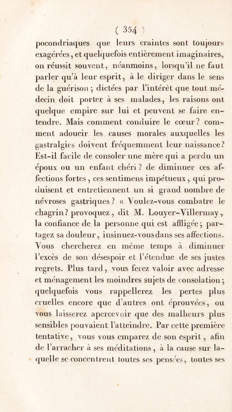 pocondriaques que leurs craintes sont toujours exagérées, et quelquefois entièrement imaginaires, on réussit souvent, néanmoins, lorsqu’il ne faut parler qu’à leur esprit, à le diriger dans le sens de la guérison *, dictées par l’intérêt que tout mé- decin doit porter à ses malades, les raisons ont quelque empire sur lui et peuvent se faire en- tendre. Mais comment conduire le cœur? com- ment adoucir les causes morales auxquelles les gastralgies doivent fréquemment leur naissance? Est-il facile de consoler une mère qui a perdu un époux ou un enfant cliéri ? de diminuer ces af- fections fortes, ces sentimens impétueux, qui pro- duisent et entretiennent un si grand nomJare de névroses gastriques ? « Voulez-vous combatre le chagrin ? provoquez , dit M. Louyer-Villermay, la confiance de la personne qui est affligée *, par- tagez sa douleur, insinuez-vous dans ses affections. Vous chercherez en même temps à diminuer l’excès de son désespoir et l’étendue de ses justes regrets. Plus tard, vous ferez valoir avec adresse et ménagement les moindres sujets de consolation *, quelquefois vous rappellerez les pertes plus cruelles encore que d’autres ont éprouvées, ou vous laisserez apercevoir que des malheurs plus sensibles pouvaient l’atteindre. Par cette première tentative, vous vous emparez de son esprit, afin de l’arracher à ses méditations, à la cause sur la- quelle se concentrent toutes ses pensées, toutes ses