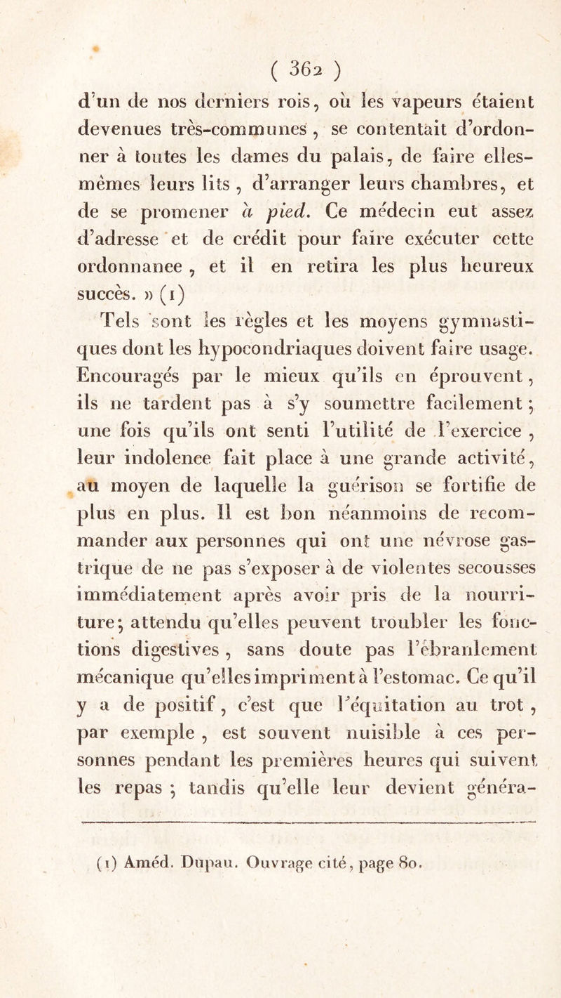 d’un de nos derniers rois, oii ies vapeurs étaient devenues très-communes , se contentait d’ordon- ner à toutes les dames du palais, de faire elles- mêmes leurs lits , d’arranger leurs chambres, et de se promener a pied. Ce médecin eut assez d’adresse et de crédit pour faire exécuter cette ordonnance , et il en retira les plus heureux succès. » (i) Tels sont les règles et les moyens gymnasti- ques dont les hypocondriaques doivent faire usage. Encouragés par le mieux qu’ils en éprouvent, ils ne tardent pas à s’y soumettre facilement ; une fois qu’ils ont senti l’utilité de l’exercice , leur indolence fait place à une grande activité, au moyen de laquelle la guérison se fortifie de plus en plus. 11 est bon néanmoins de recom- mander aux personnes qui ont une névrose gas- trique de ne pas s’exposer à de violentes secousses immédia terne nt après avoir pris de la nourri- ture *, attendu qu’elles peuvent troubler les fonc- tions digestives, sans doute pas rèbranlement mécanique qu’ellesimpriment à l’estomac. Ce qu’il y a de positif, c’est que 1 ^équitation au trot , par exemple , est souvent nuisible à ces per- sonnes pendant les premières heures qui suivent les repas *, tandis qu’elle leur devient généra- (i) Améd. Dnpau. Ouvrage cité, page 8o.