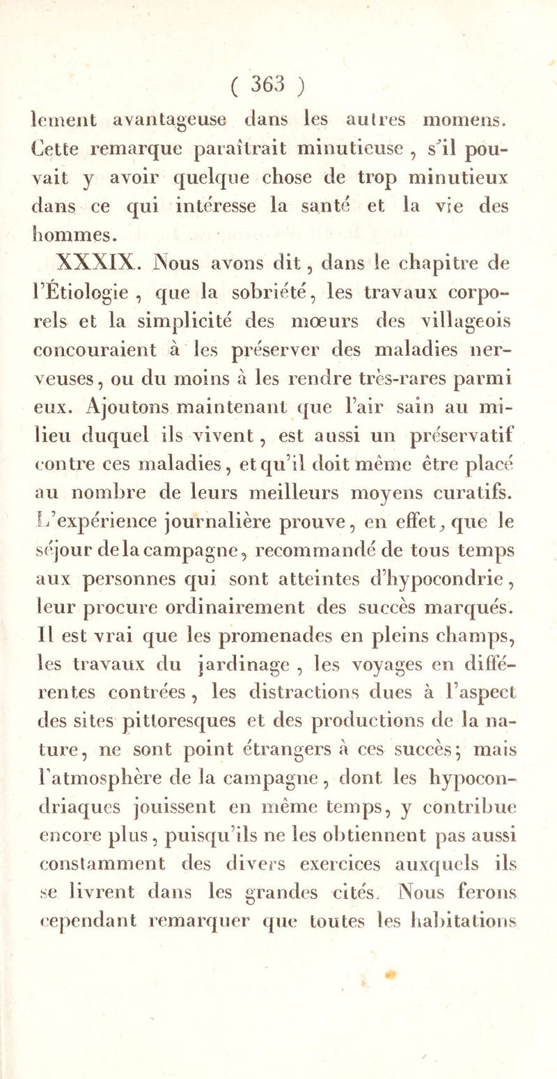lement avantageuse dans les autres momens. Cette remarque paraîtrait minutieuse , s^il pou- vait y avoir quelque chose de trop minutieux dans ce qui intéresse la santé et la vie des hommes. XXXIX. Nous avons dit, dans le chapitre de l’Étiologie , que la sobriété, les travaux eorpo- rels et la simplicité des mœurs des villageois concouraient à les préserver des maladies ner- veuses , ou du moins à les rendre très-rares parmi eux. Ajoutons maintenant que l’air sain au mi- lieu duquel ils vivent, est aussi un préservatif contre ces maladies, et qu’il doit même être placé au nombre de leurs meilleurs moyens curatifs. L’expérience journalière prouve, en effet^ que le séjour de la campagne, recommandé de tous temps aux personnes qui sont atteintes d’hypocondrie, leur procure ordinairement des succès marqués. Il est vrai que les promenades en pleins champs, les travaux du jardinage , les voyages en diffé- rentes contrées , les distractions dues à l’aspect des sites pittoresques et des productions de la na- ture, ne sont point étrangers à ces succès; mais Tatmosphère de la campagne, dont les hypocon- driaques jouissent en même temps, y contribue encore plus, puisqu’ils ne les obtiennent pas aussi constamment des divers exercices auxquels ils se livrent dans les grandes cités. Nous ferons cependant remarquer que toutes les h al) i ta lions