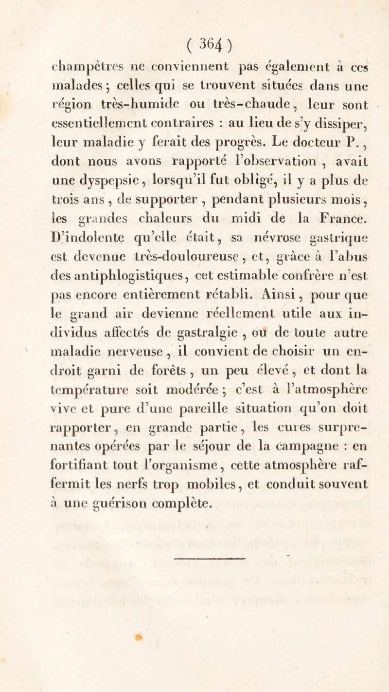 champêtres ne conviennent pas egalement à ces malades 5 celles qui se trouvent situées dans une région très-humide ou très - chaude, leur sont essentiellement contraires : au lieu de s y dissiper, leur maladie y ferait des progrès. Le docteur P., dont nous avons rapporté l’observation , avait une dyspepsie, lorsqu’il fut obli gé, il y a plus de trois ans , de supporter , pendant plusieurs mois, les grandes chaleurs du midi de la France. D’indolente qu’elle était, sa névrose gastrique est devenue très-douloureuse, et, grâce à l’abus des antiphlogistiques, cet estimable confrère n’est pas encore entièrement rétabli. iVinsi, pour que le grand air devienne réellement utile aux in- dividus affectés de gastralgie , ou de toute autre maladie nerveuse , il convient de choisir un en- droit garni de forêts , un peu élevé , et dont la température soit modérée ; c’est â l’atmosphère vive et pure d’une pareille situation qu’on doit rapporter, en grande partie, les cui es surpre- nantes opérées par le séjour de la campagne : en fortifiant tout Forganisme, cette atmosphère raf- fermit les nerfs trop mobiles, et conduit souvent à une guérison complète.