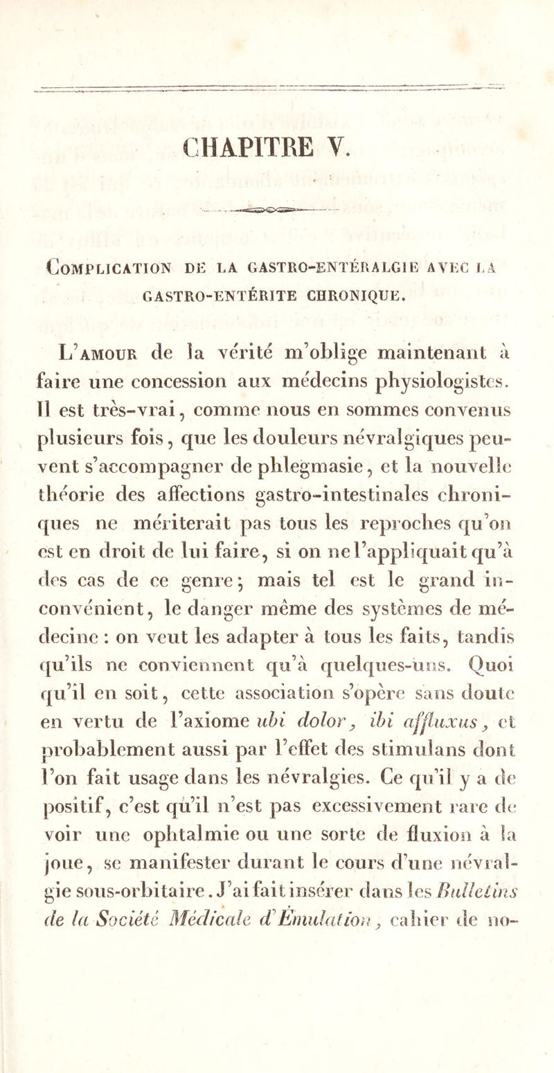 CHAPITRE V. Complication de la gastro-entéralgie avec la GASTRO-ENTÉRITE CHRONIQUE. L’amour de la vérité m’oblige maintenant à faire une concession aux médecins physiologistes. Il est très-vrai, comme nous en sommes convenus plusieurs fois, que les douleurs névralgiques peu- vent s’accompagner de phlegmasie, et la nouvelle théorie des affections gastro-intestinales chroni- ques ne mériterait pas tous les reproches qu’on est en droit de lui faire, si on ne l’appliquait qu’à des cas de ce genre; mais tel est le grand in- convénient, le danger même des systèmes de mé- decine : on veut les adapter à tous les faits, tandis ({u’ils ne convieiilient c[u’à quelc{iies-üiis. Quoi qu’il en soit, cette association s’opère sans doute en A^ertu de l’axiome uhi dolor, ihi afjtuxus y et probablement aussi par l’effet des stimulans dont l’on fait usage dans les névralgies. Ce c|u’il y a de positif, c’est qu’il n’est pas excessivement rare de voir une ophtalmie ou une sorte de fluxion à la joue, se manifester durant le cours d’une névral- gie sous-orbitaire. J’ai fait insérer dans les Bulletins de la Société Médicale d Émulation, cahier de no-