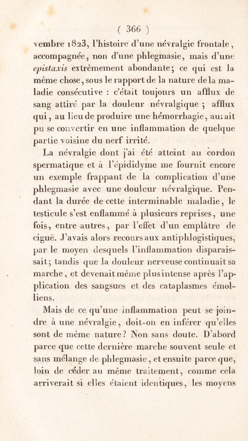 vembre 1823, l’histoire d’une névralgie frontale, accompagnée 5 non d’une phlegmasie, mais d’une épistaxis extrêmement abondante; ce qui est la même chose, sous le rapport de la nature delà ma- ladie consécutive : c’était toujours un afflux de sang attiré par la douleur névralgique ; afflux qui 5 au lieu de produire une hémorrhagie, auiait pu se convertir en une inflammation de quelque partie voisine du nerf irrité. La névralgie dont j’ai été atteint au cordon spermatique et à l’épididyme me fournit encore un exemple frappant de la complication d’une phlegmasie avec une douleur névralgique. Pen- dant la durée de cette interminable maladie, le testicule s’est enflammé à plusieurs reprises, une fois, entre autres, par l’effet d’un emplâtre de ciguë. J’avais alors recours aux antiphlogistiques, par le moyen desquels l’inflammation disparais- sait; tandis que la douleur nerveuse continuait sa marche, et devenait même plus intense après l’ap- plication des sangsues et des cataplasmes émoi- liens. Mais de ce qu’une inflammation peut se join- dre à une névralgie, doit-on en inférer qu’elles sont de même nature? Non sans doute. D’abord parce que cette dernière marche souvent seule et sans mélange de phlegmasie, et ensuite parce que, loin de céder au même traitement, comme cela arriverait si elles étaient identiques, les moyens