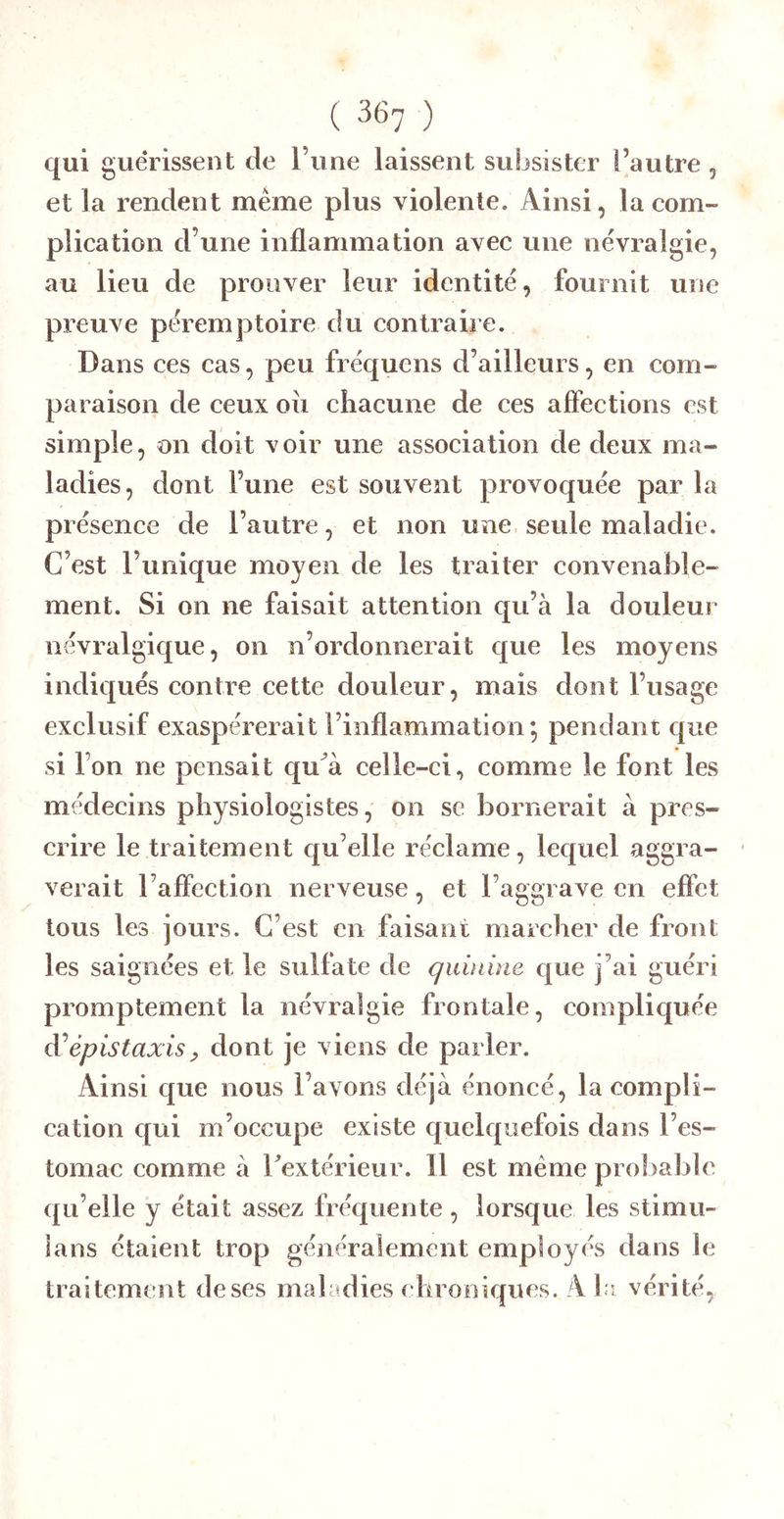 qui guérissent de Tune laissent subsister l’autre , et la rendent même plus violente. Ainsi, la com- plication d’une inflammation avec une névralgie, au lieu de prouver leur identité, fournit une preuve péremptoire du contraire. Dans ces cas, peu fréquens d’ailleurs, en com- paraison de ceux oii chacune de ces affections est simple, on doit voir une association de deux ma- ladies, dont l’une est souvent provoquée par la présence de l’autre, et non une seule maladie. C’est l’unique moyen de les traiter convenable- ment. Si on ne faisait attention qu’à la douleur névralgique, on n’ordonnerait que les moyens indiqués contre cette douleur, mais dont l’usage exclusif exaspérerait l’inflammation*, pendant que si l’on ne pensait qu^à celle-ci, comme le font les médecins physiologistes, on se bornerait à pres- crire le traitement qu’elle réclame, lequel aggra- verait l’aflection nerveuse, et l’aggrave en effet tous les jours. C’est en faisant marcher de front les saignées et le sulfate de quinine que j’ai guéri promptement la névralgie frontale, compliquée épistaxis y dont je viens de parler. Ainsi que nous l’avons déjà énoncé, la compli- cation qui m’occupe existe quelquefois dans l’es- tomac comme à Textérieur. 11 est même proltable qu’elle y était assez fréquente , lorsque les stimu- lans étaient trop généralement employés dans le traitement de ses maladies chroniques. A la vérité,