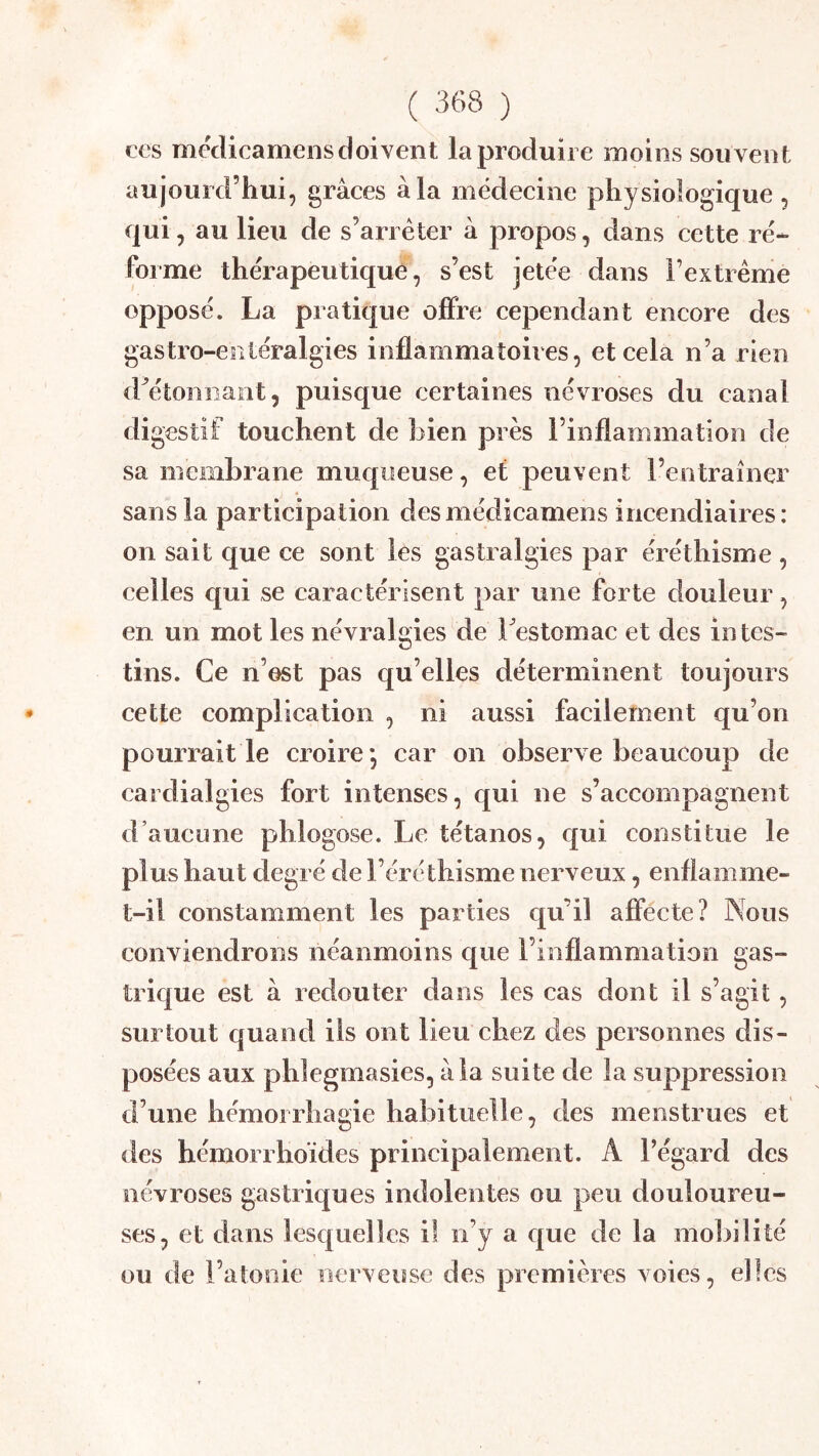ces mcclicarnens doivent la produire moins souvent aujourd’hui, grâces à la médecine physiologique, qui, au lieu de s’arrêter â propos, dans cette ré- forme thérapeutique, s’est jetée dans rextrênie opposé. La pratique offre cependant encore des gastro-entéralgies inflammatoires, eteela n’a rien d^étonnaiit, puisque certaines névroses du canal digestif touchent de bien près rinflammatlon de sa membrane muqueuse, et peuvent l’entraîner sans la participation desmédicamens incendiaires: on sait que ce sont les gastralgies par éréthisme , celles qui se caractérisent par une forte douleur, en un mot les névralgies de bestomac et des in tes- tins. Ce n’est pas qu’elles déterminent toujours cette complication , ni aussi facilement qu’on pourrait le croire*, car on observe beaucoup de cardialgies fort intenses, qui ne s’accompagnent d’aucune phlogose. Le tétanos, qui constitue le plus haut degré de l’éréthisme nerveux, enflamme- t-il constamment les parties qu’il affecte? Nous conviendrons néanmoins que l’inflammation gas- trique est à redouter dans les cas dont il s’agit, surtout quand iis ont lieu chez des personnes dis- posées aux phlegmasies, âla suite de la suppression d’une hémorrhagie habituelle, des menstrues et des hémorrhoïdes principalement. A l’égard des névroses gastriques inrlolentes ou peu douloureu- ses, et dans lesc[uelîes il n’y a cjue de la mobilité ou de l’atonie nerveuse des premières voies, elles