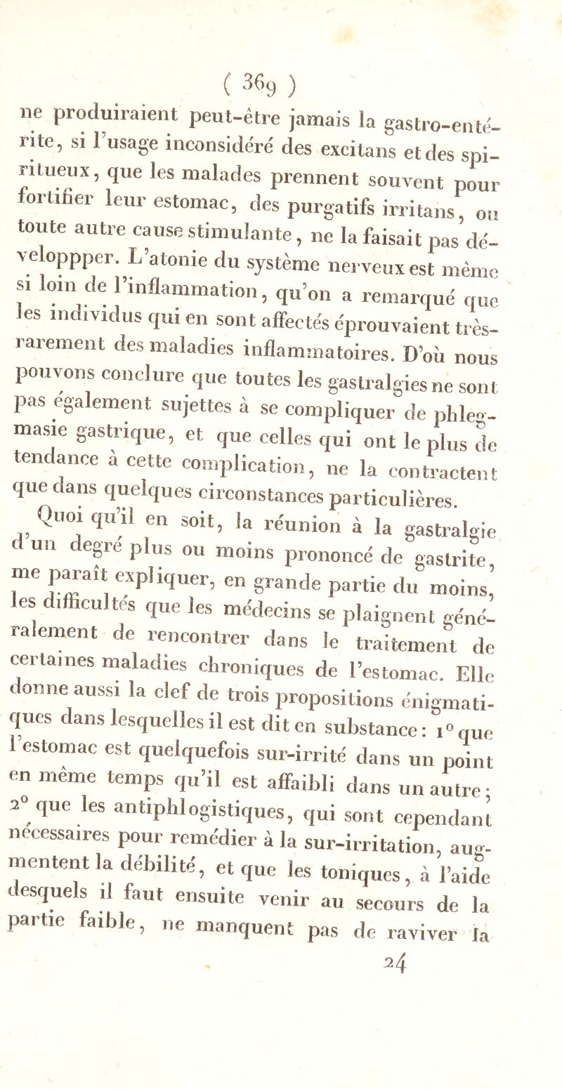 ne produiraient peut-être jamais la gastro-ente- rite, SI l’usage inconsidéré des excitans et des spi- ritueux, que les malades prennent souvent pour fortifier leur estomac, des purgatifs irritons, on toute autre cause stimulante, ne la faisait pas dé- veloppper. L’atonie du système ne veux est même s, loin de l’inflammation, qu’on a remarqué que les individus qui en sont affectés éprouvaient très- rarement des maladies inflammatoires. D’où nous pouvons conclure que toutes les gastralgies ne sont pas egalement sujettes à se compliquer de plde..- ma.sie gastrique, et que celles qui ont le plus de tendance a cette complication, ne la contractent que dans quelques circonstances particulières. Quoi qu’il en soit, la réunion à la gastralgie un degre plus ou moins prononcé de gastrite pa...î. . les difficultés que les médecins se plaignent géné- ralement de rencontrer dans le traitement de certaines maladies chroniques de l’estomac. Elle donne aussi la clef de trois propositions énigmati- ques dans lesquelles il est dit en substance: i^que estomac est quelquefois sur-irrité dans un point en même temps qu’il est affaibli dans un autre • 2» que les antiphlogistiques, qui sont cependanl necessaires pour remédier à la sur-irritation, aug- mentent la débilité, et que les toniques, à l’aide «. esquels il faut ensuite venir au secours de la partie faible, ne manquent pas de raviver fa 24