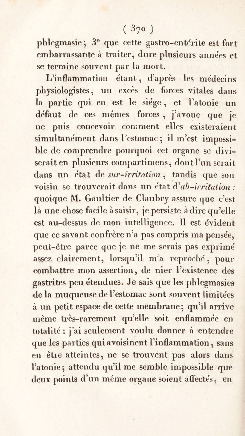 phlegmasie ^ 3® que cette gastro-entërite est fort embarrassante à traiter, dure plusieurs anne'es et se termine souvent par la mort. L’inflammation étant, d’après les médecins physiologistes, un excès de forees vitales dans la partie qui en est le siège , et l’atonie un défaut de ces mêmes forces , j’avoue que je ne puis concevoir comment elles existeraient simultanément dans Testomac ; il m’est impossi- ble de comprendre pourquoi cet organe se divi- serait en plusieurs compartimens, dont l’un serait dans un état àe. sur-^irritation ^ tandis que son voisin se trouverait dans un état ah^irritation : quoique M. Gaultier de Claubry assure que c’est là une chose facile à saisir, je persiste adiré qu’elle est au-dessus de mon intelligence. Il est évident que ce savant confrère n’a pas compris ma pensée, peut-être parce que je ne me serais pas exprimé assez clairement, lorsqu’il ma reproché, pour combattre mon assertion, de nier l’existence des gastrites peu étendues. Je sais que les j^hlegmasies de la muqueuse de l’estomac sont souvent limitées à un petit espace de cette membrane 5 qu’il arrive même très-rarement qu’elle soit enflammée en totalité : j’ai seulement voulu donner à entendre que les parties qui avoisinent l’inflammation, sans en être atteintes, ne se trouvent pas alors dans l’atonie*, attendu qu’il me semble impossible que deux points d’un même organe soient afiiectés, en