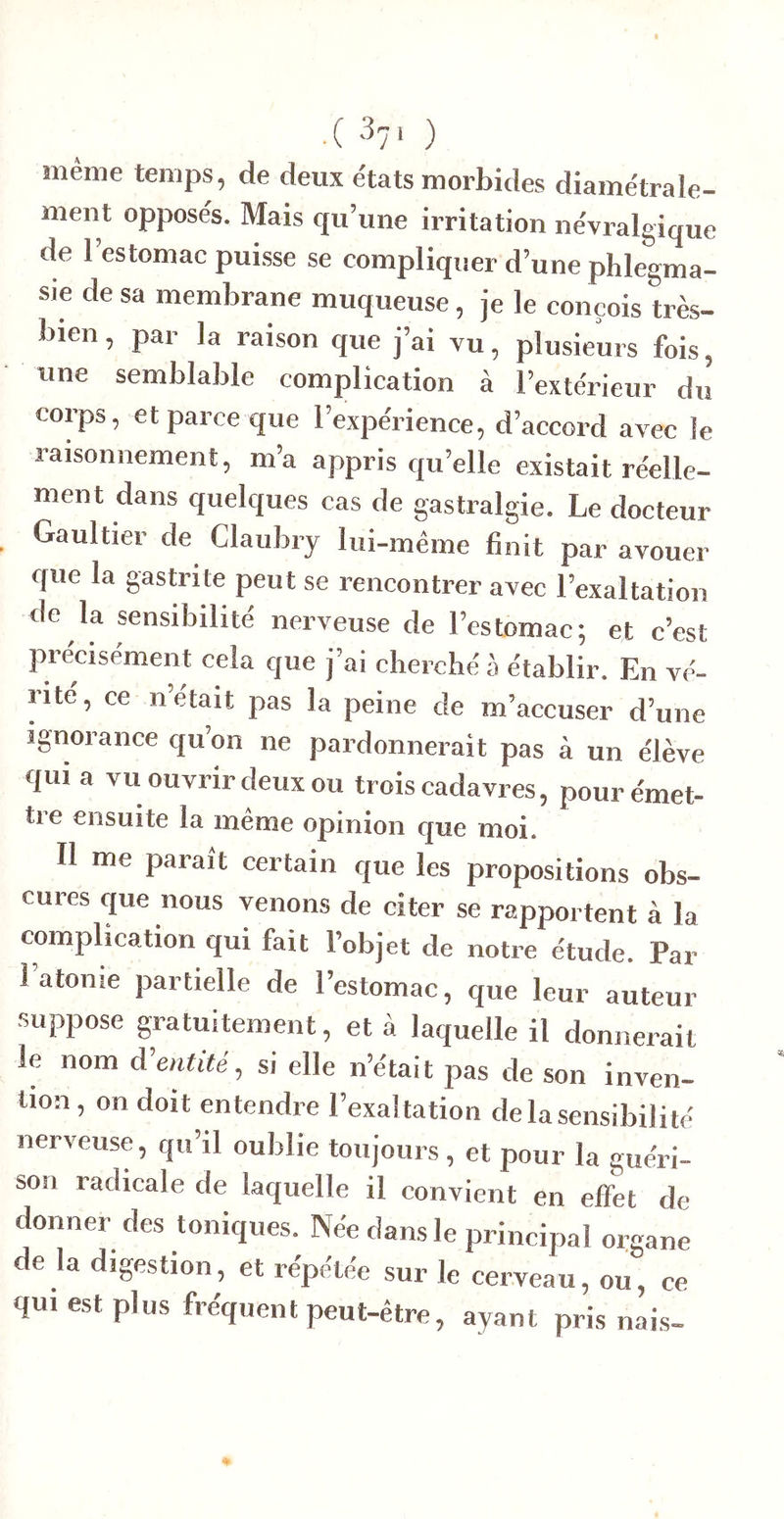 .( ^71 ) même temps, de deux états morbides diamétrale- ment opposés. Mais qu’une irritation névralgique de 1 estomac puisse se compliquer d’une phlegma- sie de sa membrane muqueuse, je le conçois très- bien , par la raison que j’ai vu, plusieurs fois, une semblable complication à l’extérieur du corps, et parce que l’expérience, d’accord avec le raisonnement, m’a appris qu’elle existait réelle- ment dans quelques cas de gastralgie. Le docteur Gaultier de Claubry lui-même finit par avouer que la gastrite peut se rencontrer avec l’exaltation de la sensibilité nerveuse de l’estomac; et c’est piecisément cela que j’ai cherché à établir. En vé- rité, ce n’était pas la peine de m’accuser d’une ignorance qu’on ne pardonnerait pas à un élève qui a vu ouvrir deux ou trois cadavres, pourémet- tie ensuite la meme opinion que moi. Il me paraît certain que les propositions obs- cures que nous venons de citer se rapportent à la complication qui fait l’objet de notre étude. Par 1 atonie partielle de l’estomac, que leur auteur suppose gratuitement, et à laquelle il donnerait le nom d entité, si elle n’était pas de son inven- tion , on doit entendre l’exaltation de la sensibilité nerveuse, qu’il oublie toujours , et pour la guéri- son radicale de laquelle il convient en effet de donner des toniques. Née dans le principal organe de la digestion, et répétée sur le cerveau, ou, ce qui est plus fréquent peut-être, ayant pris nais-