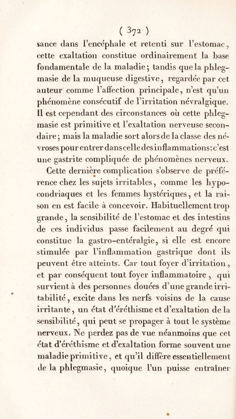 sance clans l’encéphale et retenti sur l’estomac^ cette exaltation constitue ordinairement la base fondamentale de la maladie; tandis que la phleg^ masie de la muqueuse digestive, regardée par cet auteur comme l’afifection prineipale, n’est qu’un phénomène consécutif de l’irritation névralgique. Il est cependant des circonstances oîi cette phleg- masie est primitive et l’exaltation nerveuse secon- daire ; mais la maladie sort alors de la classe des né- vroses pour entrer dans cel le des inflammations : c’est une gastrite compliquée de phénomènes nerveux. Cette dernière complication s’observe de préfé- rence chez les sujets irritables, comme les hypo- condriaques et les femmes hystériques, et la rai- son en est facile à concevoir. Habituellement trop grande, la sensibilité de l’estomac et des intestins de ces individus passe facilement au degré qui constitue la gastro-entéralgie, si elle est encore stimulée par l’inflammation gastrique dont ils peuvent être atteints. Car tout foyer d’irritation , et par conséquent tout foyer inflammatoire , qui survient à des personnes douées d’une grande irri- tabilité , excite dans les nerfs voisins de la cause irritante, un état d^éréthisme et d’exaltation delà sensibilité, qui peut se propager à tout le système nerveux. Ne perdez pas de vue néanmoins que cet état d’éréthisme et d’exaltation forme souvent une maladie primitive, et qu’il diffère essentiellement de la phlegmasie, quoique l’un puisse entraîner