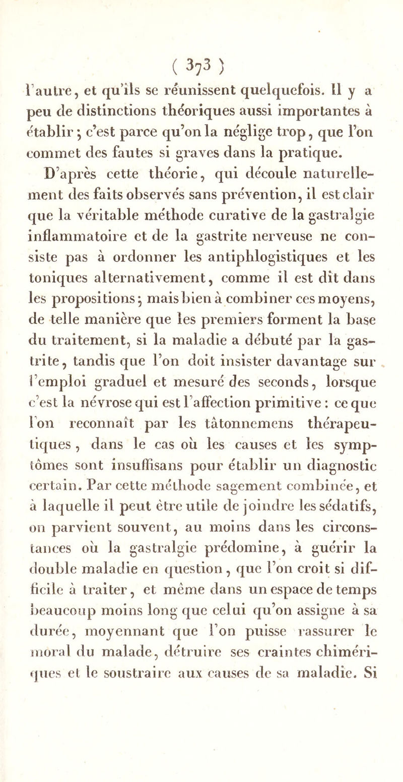 l’autre, et qu’ils se réunissent quelquefois. H y a peu de distinctions théoriques aussi importantes à établir *, c’est parce qu’on la néglige trop, que l’on commet des fautes si graves dans la pratique. D’après cette théorie, qui découle naturelle- ment des faits observés sans prévention, il est clair que la véritable méthode curative de la gastralgie inflammatoire et de la gastrite nerveuse ne con- siste pas à ordonner les antiphlogistiques et les toniques alternativement, comme il est dît dans les propositions^ maisbienà combiner ces moyens, de telle manière que les premiers forment la base du traitement, si la maladie a débuté par la gas- trite, tandis que l’on doit insister davantage sur , l’emploi graduel et mesuré des seconds, lorsque c’est la névrose qui est l’affection primitive : ce que Ion reconnaît par les tâtonnemens thérapeu- tiques , dans le cas oîi les causes et les symp- tômes sont insuflisans pour établir un diagnostic certain. Par cette méthode sagement combinée, et à laquelle il peut être utile de joindre les sédatifs, on parvient souvent, au moins dans les circons- tances oîi la gastralgie prédomine, à guérir la double maladie en question, que l’on croit si dif- licile à traiter, et meme dans un espace de temps beaucoup moins long que celui qu’on assigne à sa durée, moyennant que l’on puisse rassurer le înoral du malade, détruire ses craintes chiméri- ques et le soustraire aux causes de sa maladie. Si
