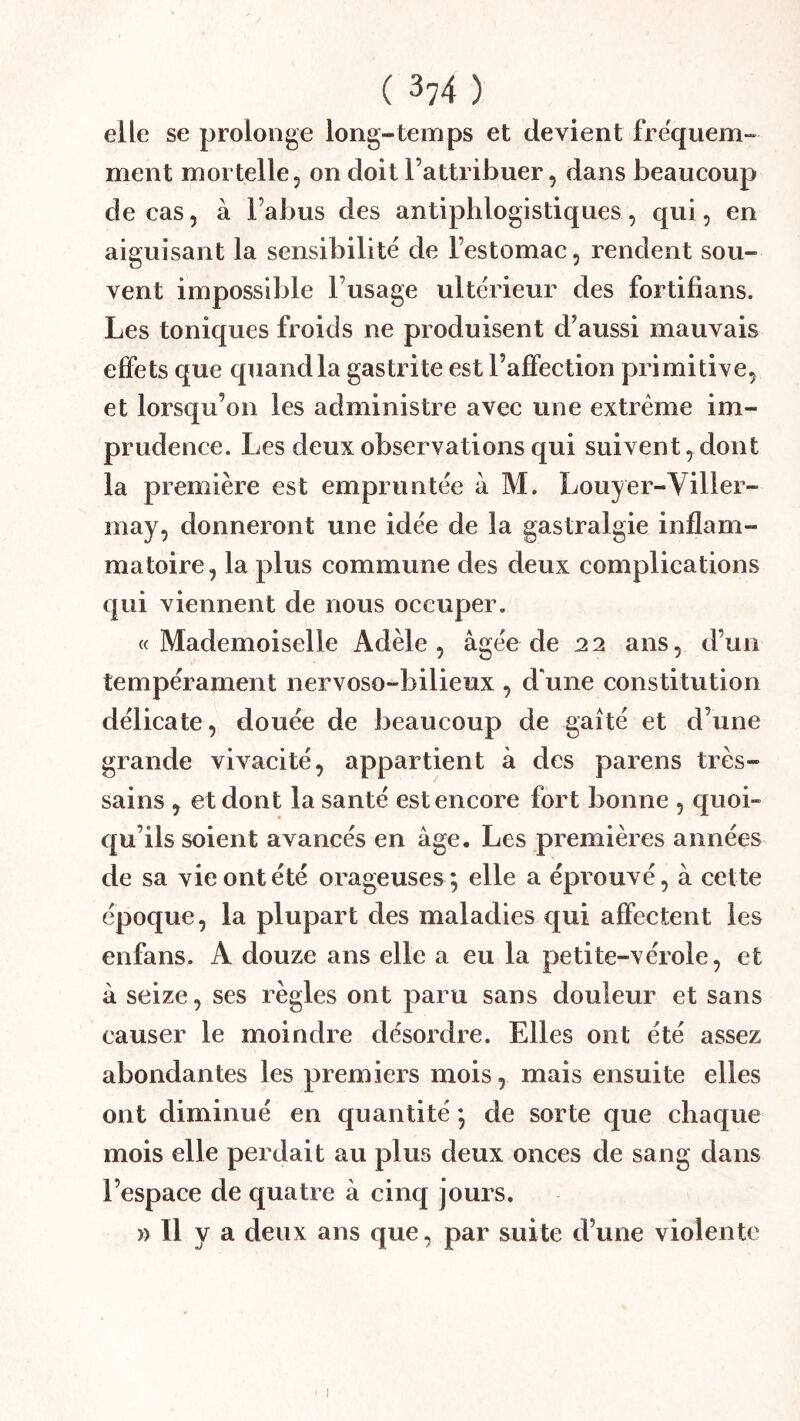 elle se prolonge long-temps et devient fréquem- ment mortelle, on doit l’attribuer, dans beaucoup de cas, à l’abus des antiphlogistiques, qui, en aiguisant la sensibilité de l’estomac, rendent sou- vent impossible l’usage ulte'rieur des fortifians. Les toniques froids ne produisent d’aussi mauvais effets que quand la gastrite est l’affection primitive, et lorsqu’on les administre avec une extrême im- prudence. Les deux observations qui suivent, dont la première est empruntée à M. Louyer-Viller- may, donneront une idée de la gastralgie inflam- matoire, la plus commune des deux complications qui viennent de nous occuper. «Mademoiselle Adèle, âgée de 22 ans, d’un tempérament nervoso-bilieux , d'une constitution délicate, douée de beaucoup de gaîté et d’une grande vivacité, appartient à des parens très- sains , et dont la santé est encore fort bonne , quoi- qu’ils soient avancés en âge. Les premières années de sa vie ont été orageuses; elle a éprouvé, à cette époque, la plupart des maladies qui affectent les enfans. A douze ans elle a eu la petite-vérole, et à seize, ses règles ont paru sans douleur et sans causer le moindre désordre. Elles ont été assez abondantes les premiers mois, mais ensuite elles ont diminué en quantité ; de sorte que chaque mois elle perdait au plus deux onces de sang dans l’espace de quatre à cinq jours. » Il y a deux ans que, par suite d’une violente I