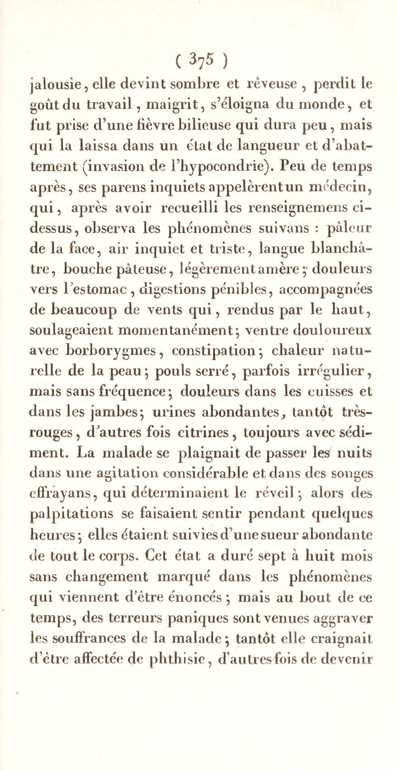 jalousie, elle devint sombre et rêveuse , perdit le goût du travail, maigrit, s’éloigna du monde, et fut prise d’une lièvre bilieuse qui dura peu, mais qui la laissa dans un état de langueur et d’abat- tement (invasion de l’hypocondrie). Peü de temps après, ses parens inquiets appelèrent un médecin, qui, après avoir recueilli les renseignemens ci- dessus, observa les phénomènes suivans : pâleur de la face, air inquiet et triste, langue blanchâ- tre, bouche pâteuse, légèrement amère douleurs vers l estomac , digestions pénibles, accompagnées de beaucoup de vents qui, rendus par le haut, soulageaient momentanément; ventre douloureux avec borborygmes, constipation *, chaleur natu- relle de la peau ; pouls serré, parfois irrégulier, mais sans fréquence ; douleurs dans les cuisses et dans les jambes; urines abondantes^ tantôt très- rouges , d^autres fois citrines, toujours avec sédi- ment. La malade se plaignait de passer les nuits dans une agitation considérable et dans des songes ejBfrayans, qui déterminaient le réveil ; alors des palpitations se faisaient sentir pendant quelques heures ; elles étaient suivies d’une sueur abondante de tout le corps. Cet état a duré sept à huit mois sans changement marqué dans les phénomènes qui viennent d’être énoncés ; mais au bout de ce temps, des terreurs paniques sont venues aggraver les souffrances de la malade ; tantôt elle craignait d’être affectée de phthisie, d’autres fois de devenir