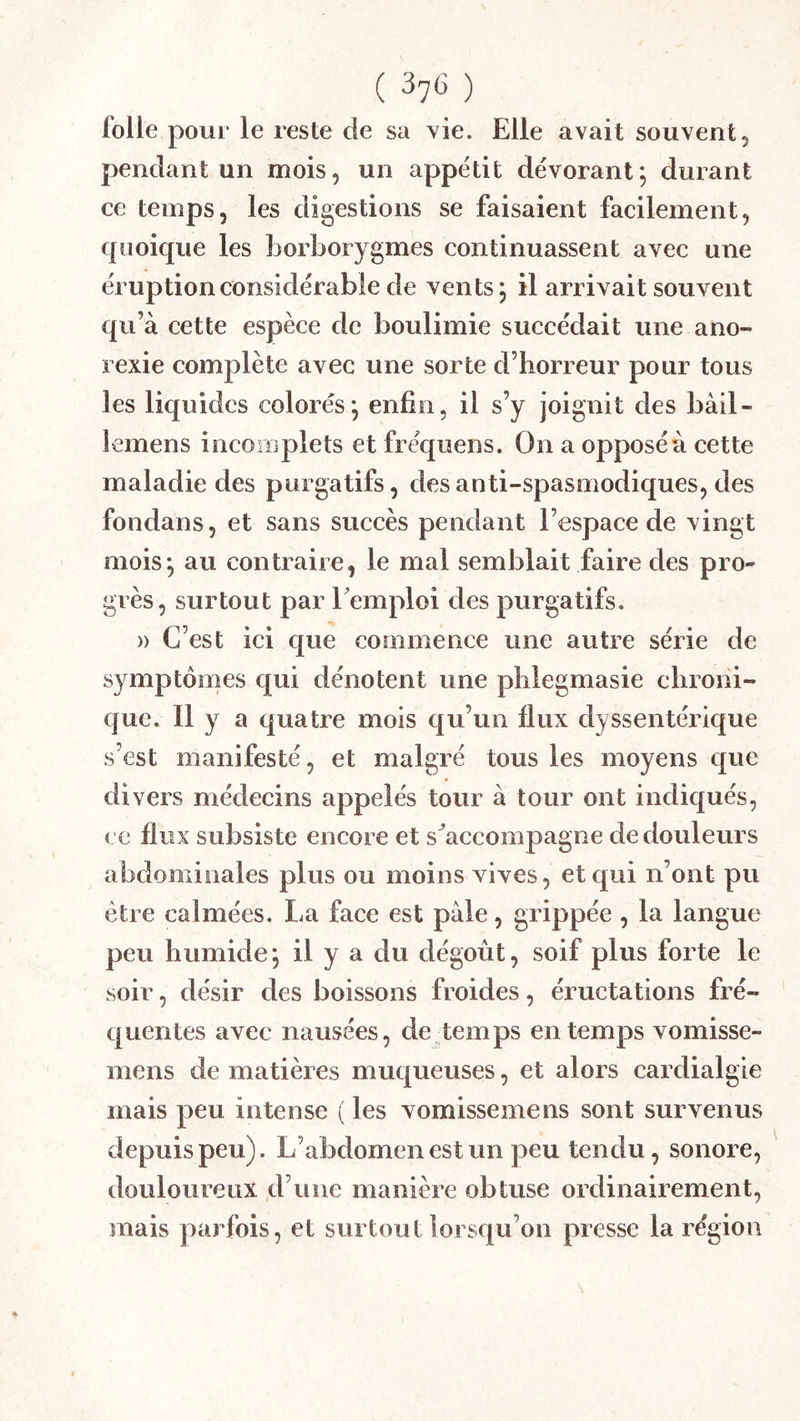 folle pour le reste de sa \ie. Elle avait souvent, pendant un mois, un appétit dévorant; durant ce temps, les digestions se faisaient facilement, cpioique les borborygmes continuassent avec une éruption considérable de vents; il arrivait souvent qu’à cette espèce de boulimie succédait une ano- rexie complète avec une sorte d’horreur pour tous les liquides colorés; enfin, il s’y joignit des bâil- lemens incomplets et fréquens. On a opposé à cette maladie des purgatifs, des anti-spasmodiques, des fondans, et sans succès pendant l’espace de vingt mois; au contraire, le mal semblait faire des pro- grès, surtout par Temploi des purgatifs. » C’est ici que commence une autre série de symptômes qui dénotent une phlegmasie chroni- que. 11 y a quatre mois qu’un flux dyssentérique s’est manifesté, et malgré tous les moyens que divers médecins appelés tour à tour ont indiqués, ce flux subsiste encore et s^accompagne de douleurs abdominales plus ou moins vives, et qui n’ont pu être calmées. La face est pale, grippée , la langue peu humide; il y a du dégoût, soif plus forte le soir, désir des boissons froides, éructations fré- quentes avec nausées, de temps en temps vomisse- mens de matières muqueuses, et alors cardialgie mais peu intense ( les vomissemens sont survenus depuis peu). L’abdomen est un peu tendu, sonore, douloureux d’une manière obtuse ordinairement, mais parfois, et surtout lorsqu’on presse la région