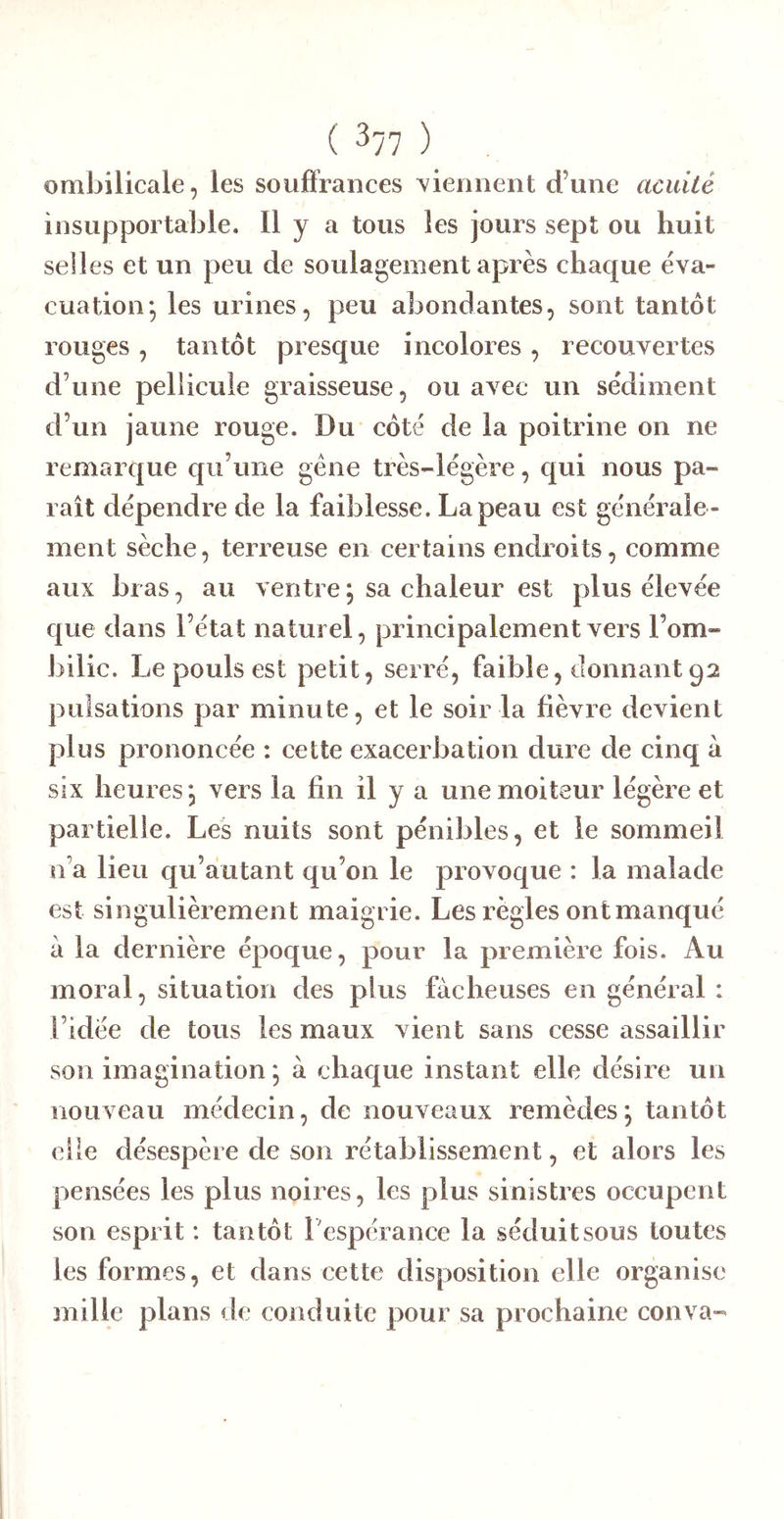 ombilicale, les souffrances tiennent d’une acuité insupportable. H y a tous les jours sept ou huit selles et un peu de soulagement après chaque éva- cuation*, les urines, peu abondantes, sont tantôt rouges, tantôt presque ineolores, recouvertes d’une pellicule graisseuse, ou avec un sédiment d’un jaune rouge. Du côté de la poitrine on ne remarque qu’une gène très-légère, qui nous pa- raît dépendre de la faiblesse. La peau est générale - ment sèche, terreuse en certains endroits, comme aux bras, au ventre \ sa chaleur est plus élevée que dans l’état naturel, principalement vers l’om- bilic. Le pouls est petit, serré, faible, donnant 92 pulsations par minute, et le soir la fièvre devient plus prononcée : cette exacerbation dure de cinq a six heures, vers la fin il y a une moiteur légère et partielle. Les nuits sont pénibles, et le sommeil n’a lieu qu’autant qu’on le provoque : la malade est singulièrement maigrie. Les règles ont manqué à la dernière époque, pour la première fois. Au moral, situation des plus fâcheuses en général : l’idée de tous les maux vient sans cesse assaillir son imagination; à chaque instant elle désire un nouveau médeein, de nouveaux remèdes; tantôt elle désespère de son rétablissement, et alors les pensées les plus noires, les plus sinistres occupent son esprit : tantôt l'espérance la séduit sous toutes les formes, et dans cette disposition elle organise mille plans de conduite pour sa prochaine conva-