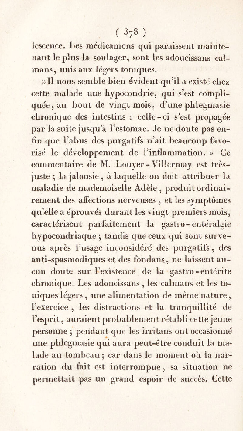 lescence. Les medicamens qui paraissent mainte- nant le plus la soulager, sont les adoucissans caï- mans, unis aux légers toniques. » Il nous semble bien évident qu’il a existé chez cette malade une hypocondrie, qui s’est compli- quée, au bout de vingt mois, d’une phlegmasie chronique des intestins : celle-ci s^est propagée par la suite jusqu’à l’estomac. Je ne doute pas en- fin que l’abus des purgatifs n’ait beaucoup favo- risé le développement de rinflammation. » Ce commentaire de M. Louyer-Viliermay est très- juste \ la jalousie, à laquelle on doit attribuer la maladie de mademoiselle Adèle , produit ordinai- rement des affections nerveuses , et les symptômes qu’elle a éprouvés durant les vingt premiers mois, , caractérisent parfaitement la gastro-entéralgie hypocondriaque ; tandis que ceux qui sont surve- nus après l’usage inconsidéré des purgatifs, des anti-spasmodiques et des fondans, ne laissent au- cun doute sur l’existence de la gastro-entérite chronique. Les adoucissans, les caïmans et les to- niques légers , une alimentation de meme nature, l’exercice , les distractions et la tranquillité de l’esprit, auraient probablement rétabli cette jeune personne *, pendant que les irritans ont occasionné une phlegmasie qui aura peut-être conduit la ma- lade au tombeau; car dans le moment oii la nar- ration du fait est interrompue, sa situation ne permettait pas un grand espoir de succès. Cette