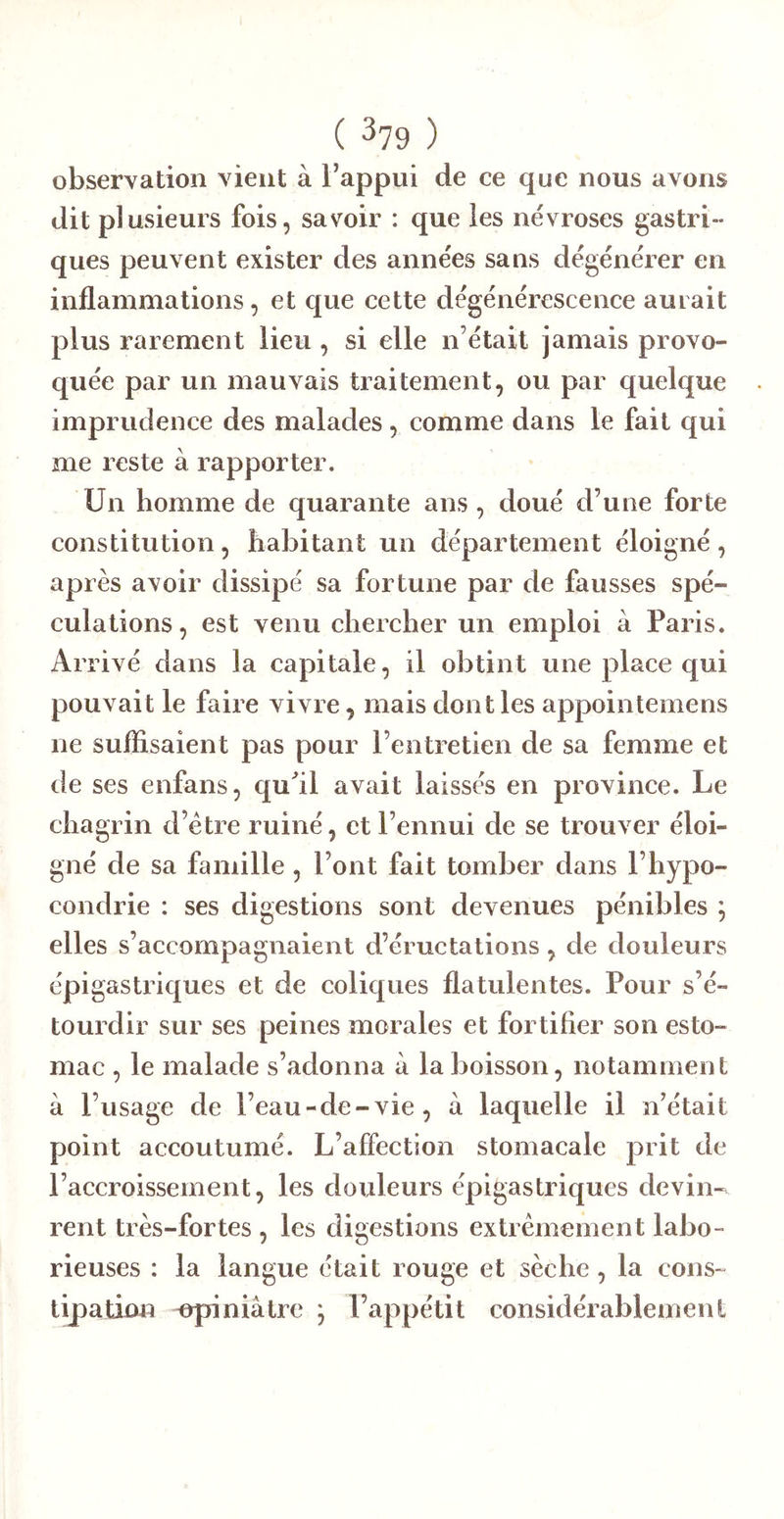 observation vient à Tappui de ce que nous avons dit plusieurs fois, savoir : que les névroses gastri- ques peuvent exister des années sans dégénérer en inflammations, et que cette dégénérescence aurait plus rarement lieu, si elle n’était jamais provo- quée par un mauvais traitement, ou par quelque imprudence des malades, comme dans le fait qui me reste à rapporter. Un homme de quarante ans , doué d’une forte constitution, habitant un département éloigné, après avoir dissipé sa fortune par de fausses spé- culations, est venu chercher un emploi à Paris. Arrivé dans la capitale, il obtint une place qui pouvait le faire vivre, mais dont les appointemens ne suffisaient pas pour l’entretien de sa femme et de ses enfans, qu^il avait laissés en province. Le chagrin d’étre ruiné, et l’ennui de se trouver éloi- gné de sa famille , l’ont fait tomber dans l’hypo- condrie : ses digestions sont devenues pénibles ; elles s’accompagnaient d’éructations, de douleurs épigastriques et de coliques flatulentes. Pour s’é- tourdir sur ses peines morales et fortifier son esto- mac , le malade s’adonna à la boisson, notamment à l’usage de l’eau-de-vie, à laquelle il n’était point accoutumé. L’affection stomacale prit de l’accroissement, les douleurs épigastriques devin- rent très-fortes , les digestions extrêmement labo- rieuses : la langue était rouge et sèche , la cons- tipation npiniàtre ; l’appétit considérablement
