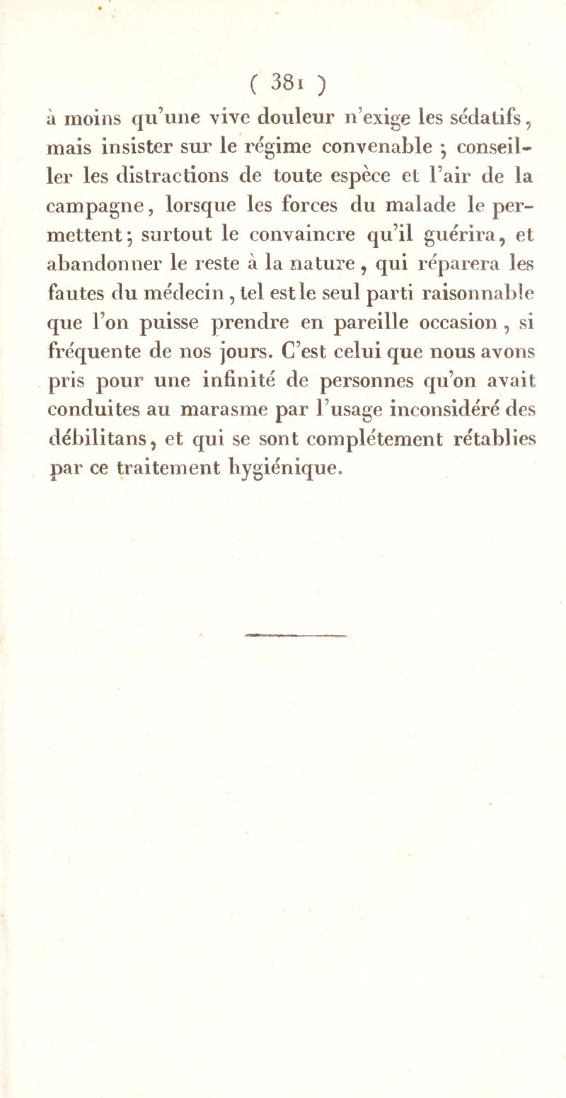 à moins qu’une vive douleur n’exige les sédatifs, mais insister sur le régime convenable • conseil- ler les distractions de toute espèce et l’air de la campagne, lorsque les forces du malade le per- mettent; surtout le convaincre qu’il guérira, et abandonner le reste à la nature, qui réparera les fautes du médecin, tel est le seul parti raisonnable que l’on puisse prendre en pareille occasion, si fréquente de nos jours. C’est celui que nous avons pris pour une infinité de personnes qu’on avait conduites au marasme par l’usage inconsidéré des débilitans, et qui se sont complètement rétablies par ce traitement hygiénique.