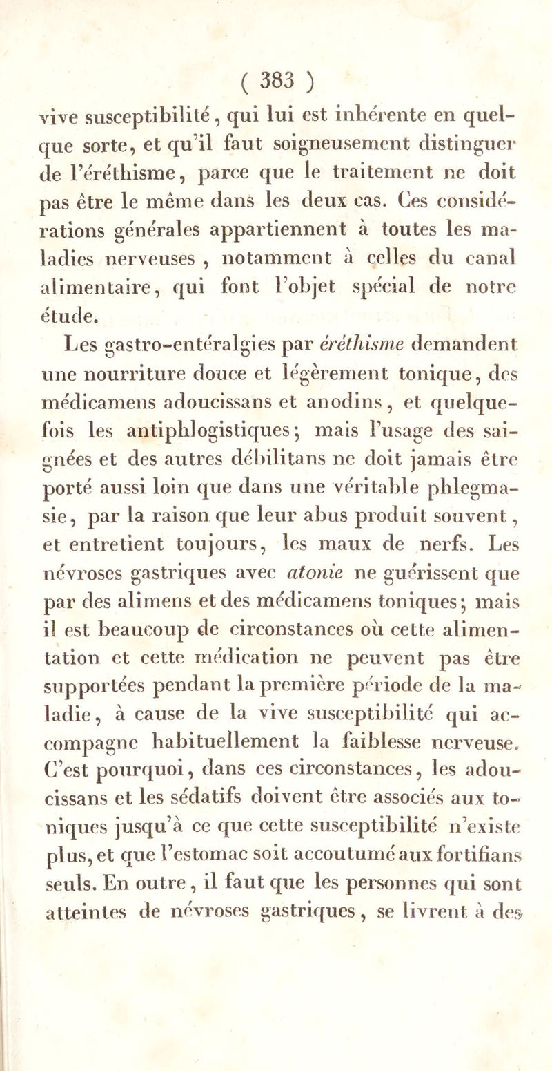 A^ive susceptibilité, qui lui est inhe'rente en quel- que sorte, et qu’il faut soigneusement distinguer de l’éréthisme, parce que le traitement ne doit pas être le même dans les deux cas. Ces considé- rations générales appartiennent à toutes les ma- ladies nerveuses , notamment ii celles du canal alimentaire, qui font l’objet spécial de notre étude. Les gastro-entéralgies par éréthisme demandent une nourriture douce et légèrement tonique, des médicamens adoucissans et anodins, et quelque- fois les antiphlogistiques*, mais l’usage des sai- gnées et des autres débilitons ne doit jamais être porté aussi loin que dans une véritable phiegma- sie, par la raison que leur abus produit souvent, et entretient toujours, les maux de nerfs. Les névroses gastriques avec atonie ne guérissent cjue par des alimens et des médicamens toniques*, mais il est beaucoup de circonstances oii cette alimen- tation et cette médication ne peuvent pas être supportées pendant la première période de la ma- ladie, à cause de la vive susceptibilité qui ac- compagne habituellement la faiblesse nerveuse. C’est pourquoi, dans ces circonstances, les adou- cissans et les sédatifs doivent être associés aux to- niques jusqu’à ce que cette susceptibilité n’existe plus, et que l’estomac soit accoutumé aux fortifians seuls. En outre, il faut que les personnes qui sont atteintes de névroses gastriques, se livrent à des