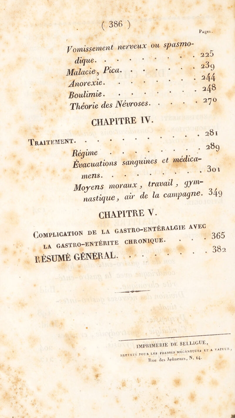 Pages . 225 Vomissement nerveux ou spasmo- ^ Malade, Pica. • • ‘ ‘ ^ Anorexie • * • • g Théorie des Névroses ^70 CHAPITRE IV. 281 • 289 Traitement Régime Évacuations sanguines et medica- . . . 3oi mens. •••**. Moyens moraux, travail, gyvt- nastigue, air de la campagne. 349 CHAPITRE V. T. , A r astRO-EKTÉRALGIE AVEC COMPEICATION DE LA GASTR ,.A GASTRO-ENTÉRITE CHRONIQGE. ' ' ' BÉSUMÉ GÉNÉRAL. . • • • • ' ‘ ^ imprimerie de selligle, ,P0ERLES PRESSES MECANIQUES ETA VAPECR, Rue des Jeûneurs, N. l4-