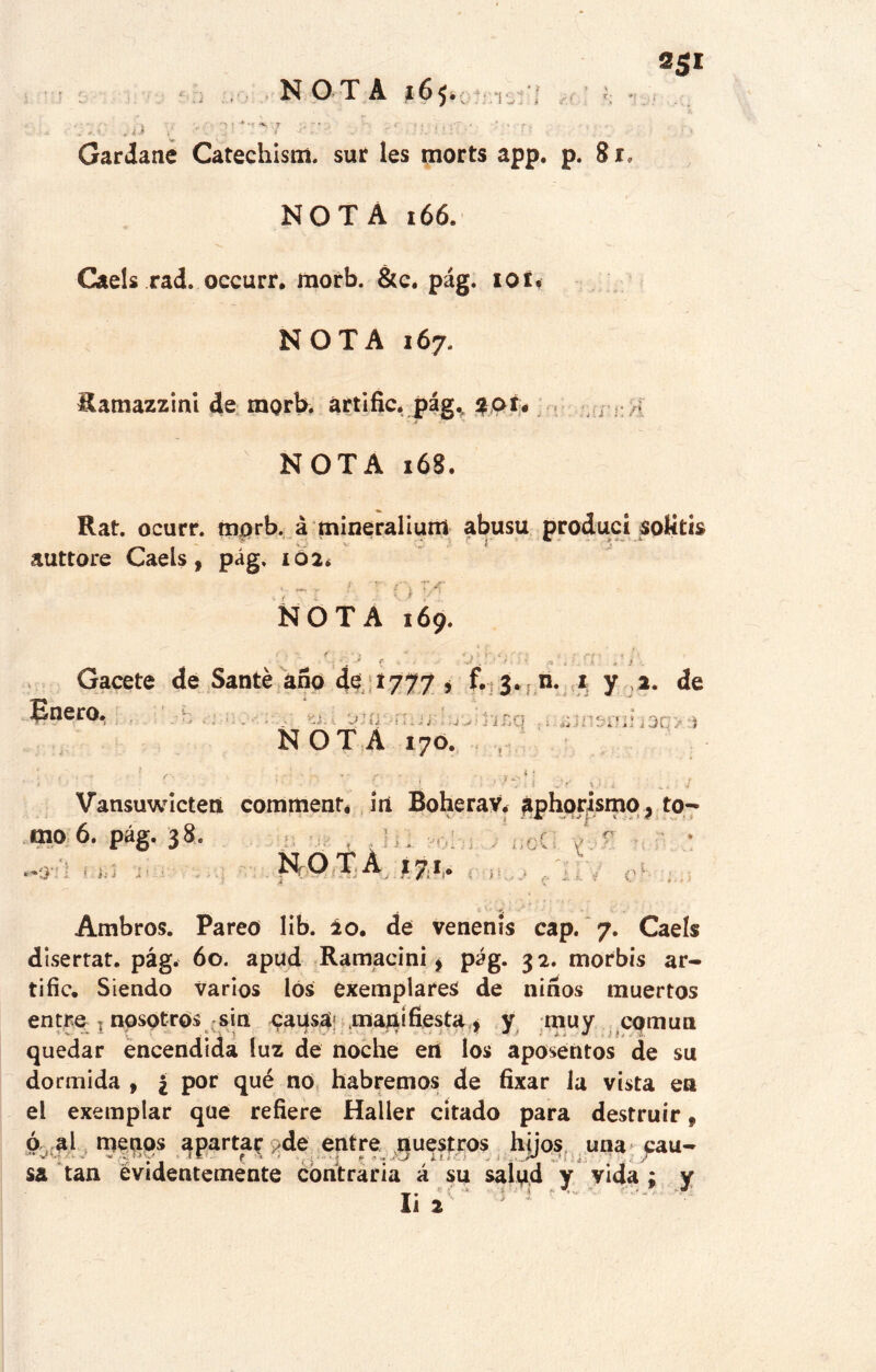 N O T A 165. „ '> i ■* ~ 7 ;• » ( ¡¡ .. ' . . - ¿ ¿i . •. : : Gardane Catechism. sur les morts app. p. 8*. NOTA 166. Caéis rad. occurr. morb. &c. pág. iot< NOTA 167. Ramazzinl de morb, artific. pág., $oí. NOTA 168. Rat. ocurr. morb. á mineralium abusu produci solitis auttore Caéis, pág. 102* t f T yC* NOTA 169. j: Gacete de San té ano de *777 * f. 3. n. 1 y 2. de Enero. ^ . } NOTA 170. t i Vansuwicteti commenté irí BoheraV. áphqrismo, to- mo 6. pág. 38. —a - HOTA 17,1,. nt(| nV ,, - V , , , í , Ambros. Pareo lib. ¿o. de venenls cap. 7. Caéis disertat. pág. 60. apud Ramacini * pág. 32. morbis ar- tille. Siendo varios los exemplareS de ñiños muertos entre 1 nosotros sin pausa; manifiesta * y muy común quedar encendida luz de noche en los aposentos de su dormida , ¿ por qué no habremos de fixar la vista en el exemplar que refiere Haller citado para destruir 9 ó al me.^ps aparta? ; de entre nuestros hjjos una cau- sa tan evidentemente contraria á su salud y vida : y Ii 2 -■ 1 •* • ? s