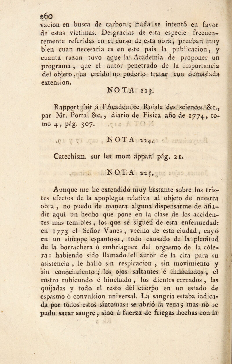 s6o vadon en busca de carbón; nada se intentó en favor de estas víctimas. Desgracias de esta especie frecuen- temente referidas en el curso de esta obra, prueban muy bien cuan necesaria es en este país ia publicación, y cuanta razón tuvo aquella Academia de proponer un programa , que el autor penetrado de la importancia del objeto, ha creído no poderlo tratar con demasiada extensión. NOTA 223. Rapport fait á PAcademiée Roiale des Sciences &c., par Mr. Portal &c., diario de Física año de 1774, to- 4, pág. 307. -,r \ NOTA 224.1 ? :; Catechism. sur les mort áppar. pág. 21. . NOTA 225* Aunque me he extendido muy bastante sobre los tris- tes efectos de la apoplegía relativa ai objeto de nuestra obra , no puedo de manera alguna dispensarme de aña- dir aquí un hecho que pone en la clase de ios acciden- tes mas temibles, los que se siguen de esta enfermedad: en 1773 Señor Vanes, vecino de esta ciudad, cayó en un síncope espantoso, todo causado de la plenitud de la borrachera ó embriaguez dei orgasmo de la cóle- ra : habiendo sido llamado el autor de la cita para su asistencia , Je halló sin respiración , sin movimiento y sin conocimiento ; los ojos saltantes é infamados , eí rostro rubicundo é hinchado , los dientes cerrados , las quijadas y todo el resto del cuerpo en un estado de espasmo ó convulsión universal. La sangría estaba indica- da por todos estos síntomas: se abrió la vena ¿ mas no se pudo sacar sangre, sino á fuerza de friegas hechas con la