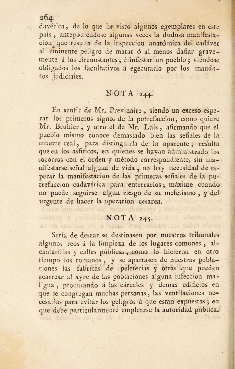 davérica, de lo que he visto algunos egemplares en este país , anteponiéndose algunas veces la dudosa manifesta- ción que resulta de la inspección anatómica del cadáver ai eminente peligro de matar ó ai menos dañar grave- mente á los circunstantes, é infestar un pueblo; viéndose, obligados los facultativos á egecutarlo por los manda- tos judiciales. NOTA 244. En sentir de Mr. Previnaire , siendo un exceso espe- rar los primeros signos de la putrefacción, como quiere Mr. Bruhier , y otro el de Mr. Luis , afirmando que el pueblo mismo conoce demasiado bien las señales de la muerte real, para distinguirla de la aparente , resulta que en los asfiticos, en quienes se hayan administrado los socorros con el orden y método correspondiente, sin ma- nifestarse señal alguna de vida , no hay necesidad de es- perar la manifestación de las primeras señales de la pu- trefacción cadavérica para enterrarlos; máxime cuando no puede seguirse algún riesgo de su mefetismo , y del urgente de hacer la operarion cesárea. NOTA 245. , • * • .«? i • ‘ L - i > • i-l i . •«* •*-' • v »- r Sería de desear se destinasen por nuestros tribunales algunos reos á la limpieza de los lugares comunes , al- cantarillas y calles publicas, como lo hicieron en otro tiempo ios romanos , y se apartasen de nuestras pobla- ciones las fábricas de peleterías y otras que pueden acarrear al ay re de las poblaciones alguna infección ma- ligna , procurando á las cárceles y demas edificios en que se congregan muchas personas, las ventilaciones ne* cesarías para evitar ios peligros á que están expuestas; en que debe particularmente emplearse la autoridad pubiica.