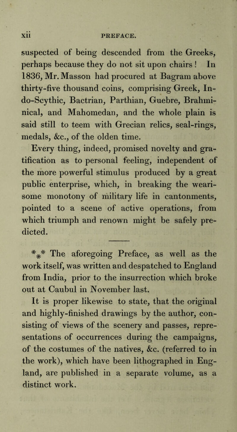 suspected of being descended from the Greeks, perhaps because they do not sit upon chairs ! In 1836, Mr. Masson had procured at Bagram above thirty-five thousand coins, comprising Greek, In- do-Scythic, Bactrian, Parthian, Guebre, Brahmi- nical, and Mahomedan, and the whole plain is said still to teem with Grecian relics, seal-rings, medals, &;c., of the olden time. Every thing, indeed, promised novelty and gra- tification as to personal feeling, independent of the more powerful stimulus produced by a great public enterprise, which, in breaking the weari- some monotony of military life in cantonments, pointed to a scene of active operations, from which triumph and renown might be safely pre- dicted. The aforegoing Preface, as well as the work itself, was written and despatched to England from India, prior to the insurrection which broke out at Caubul in November last. It is proper likewise to state, that the original and highly-finished drawings by the author, con- sisting of views of the scenery and passes, repre- sentations of occurrences during the campaigns, of the costumes of the natives, kc. (referred to in the work), which have been lithographed in Eng- land, are published in a separate volume, as a distinct work.