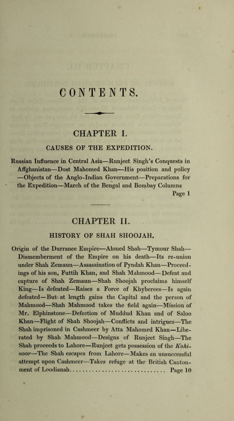 CONTENTS CHAPTER 1. CAUSES OF THE EXPEDITION. Russian Influence in Central Asia—Runjeet Singh’s Conquests in Affgheinistan—Dost Mahomed Khan—His position and policy —Objects of the Anglo-Indian Government—Preparations for the Expedition—March of the Bengal and Bombay Columns Page 1 CHAPTER 11. HISTORY OF SHAH SHOOJAH. Origin of the Durranee Empire—Ahmed Shah—Tymour Shah— Dismemberment of the Empire on his death—Its re-union under Shah Zemaun—Assassination of Pyndah Khan—Proceed- ings of his son, Futtih Khan, and Shah Mahmood—Defeat and capture of Shah Zemaun—Shah Shoojah proclaims himself King—Is defeated—Raises a Force of Khyberees—Is again defeated—But at length gains the Capital and the person of Mahmood—Shah Mahmood takes the field again—Mission of Mr. Elphinstone—Defection of Muddud Khan and of Saloo Khan—Flight of Shah Shoojah—Conflicts and intrigues—The Shah imprisoned in Cashmeer by Atta Mahomed Khan—Libe- rated by Shah Mahmood—Designs of Runjeet Singh—The Shah proceeds to Lahore—Runjeet gets possession of the Kolii- noor—The Shah escapes from Lahore—Makes an unsuccessful attempt upon Cashmeer—Takes refuge at the British Canton-