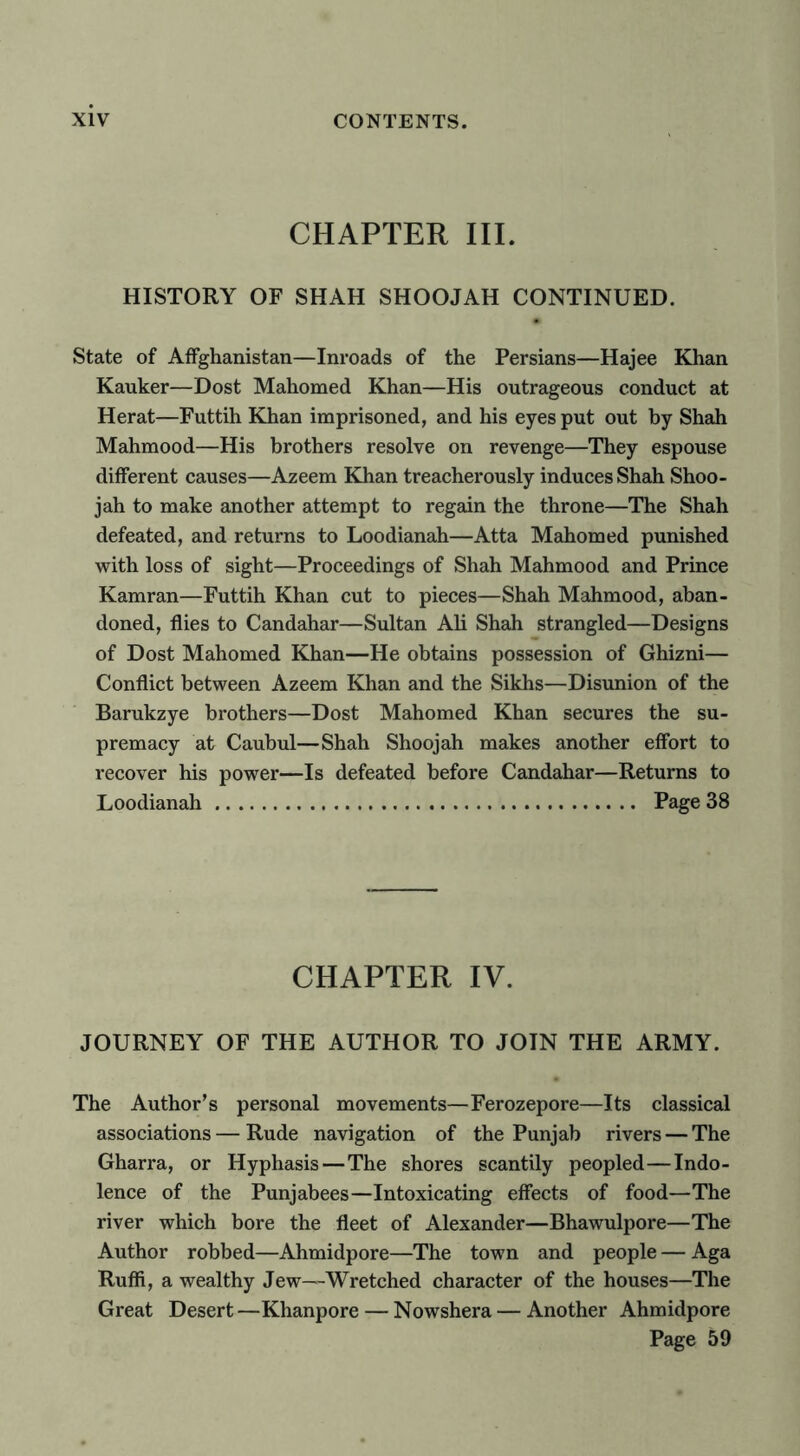 CHAPTER III. HISTORY OF SHAH SHOOJAH CONTINUED. State of Affghanistan—Inroads of the Persians—Hajee Khan Ranker—Dost Mahomed Khan—His outrageous conduct at Herat—Futtih Khan imprisoned, and his eyes put out by Shah Mahmood—His brothers resolve on revenge—They espouse different causes—Azeem Khan treacherously induces Shah Shoo- jah to make another attempt to regain the throne—The Shah defeated, and returns to Loodianah—Atta Mahomed punished with loss of sight—Proceedings of Shah Mahmood and Prince Kamran—Futtih Khan cut to pieces—Shah Mahmood, aban- doned, flies to Candahar—Sultan Ali Shah strangled—Designs of Dost Mahomed Khan—He obtains possession of Ghizni— Conflict between Azeem Khan and the Sikhs—Disunion of the Barukzye brothers—Dost Mahomed Khan secures the su- premacy at Caubul—Shah Shoojah makes another effort to recover his power—Is defeated before Candahar—Returns to Loodianah Page 38 CHAPTER IV. JOURNEY OF THE AUTHOR TO JOIN THE ARMY. The Author’s personal movements—Ferozepore—Its classical associations — Rude navigation of the Punjab rivers — The Gharra, or Hyphasis—The shores scantily peopled—Indo- lence of the Punjabees—Intoxicating effects of food—The river which bore the fleet of Alexander—Bhawulpore—The Author robbed—Ahmidpore—The town and people — Aga Ruffi, a wealthy Jew—Wretched character of the houses—The Great Desert—Khanpore — Nowshera — Another Ahmidpore Page 59