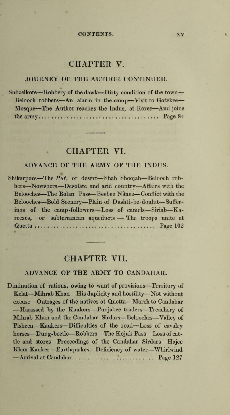 CHAPTER V. JOURNEY OF THE AUTHOR CONTINUED. Subzelkote—Robbery of the dawk—Dirty condition of the town— Belooch robbers—An alarm in the camp—Visit to Gotekee— Mosque—The Author reaches the Indus, at Roree—And joins the army Page 84 CHAPTER VI. ADVANCE OF THE ARMY OF THE INDUS. Shikarpore—The Put, or desert—Shah Shoojah—Belooch rob- bers—Nowshera—Desolate and arid country—Affairs with the Belooches—The Bolan Pass—Beebee Nanee—Conflict wflth the Belooches—Bold Scenery—Plain of Dushti-be-doulut—Suffer- ings of the camp-followers—Loss of camels—Siriab—Ka- reezes, or subterranean aqueducts — The troops unite at Quetta Page 102 CHAPTER VII. ADVANCE OF THE ARMY TO CANDAHAR. Diminution of rations, owing to want of provisions—Territory of Kelat—Mihrab Khan—His duplicity and hostility—Not without excuse—Outrages of the natives at Quetta—March to Candahar —Harassed by the Kaukers—Punjabee traders—Treacheiy of Mihrab Khan and the Candahar Sirdars—Belooches—Valley of Pisheen—Kaukers—Difficulties of the road—Loss of cavalry horses—Dung-beetle—Robbers—The Kojuk Pass—Loss of cat- tle and stores—Proceedings of the Candahar Sirdars—Hajee Khan Kauker—Earthquakes—Deficiency of water—Whirlwind —Arrival at Candahar .* Page 127