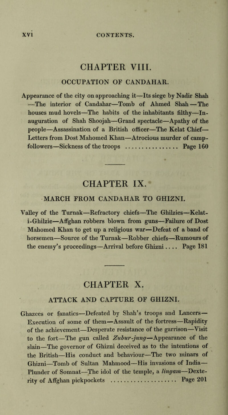 CHAPTER VIII. OCCUPATION OF CANDAHAR. Appearance of the city on approaching it—Its siege by Nadir Shah —The interior of Candahar—Tomb of Ahmed Shah — The houses mud hovels—The habits of the inhabitants filthy—In- auguration of Shah Shoojah—Grand spectacle—Apathy of the people—Assassination of a British officer—The Kelat Chief— Letters from Dost Mahomed Khan—Atrocious murder of camp- followers—Sickness of the troops Page 160 CHAPTER IX. MARCH FROM CANDAHAR TO GHIZNI. Valley of the Turnak—Refractory chiefs—The Ghilzies—Kelat- i-Ghilzie—Affghan robbers blown from guns—Failure of Dost Mahomed Khan to get up a religious war—Defeat of a band of horsemen—Source of the Turnak—Robber chiefs—Rumours of the enemy's proceedings—Arrival before Ghizni.... Page 181 CHAPTER X. ATTACK AND CAPTURE OF GHIZNI. Ghazees or fanatics—Defeated by Shah’s troops and Lancers— Execution of some of them—Assault of the fortress—Rapidity of the achievement—Desperate resistance of the garrison—Visit to the fort—The gun called Zubur-jung—Appearance of the slain—The governor of Ghizni deceived as to the intentions of the British—His conduct and behaviour—The two minars of Ghizni—Tomb of Sultan Mahmood—His invasions of India— Plunder of Somnat—The idol of the temple, a ling am—Dexte- rity of Affghan pickpockets Page 201