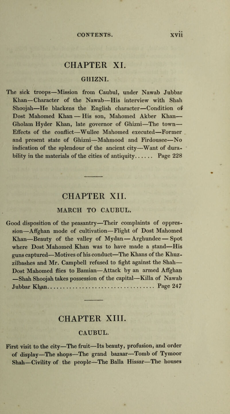 CHAPTER XL GHIZNI. The sick troops—Mission from Caubul, under Nawab Jubbar Khan—Character of the Nawab—His interview with Shah Shoojah—He blackens the English character—Condition of Dost Mahomed Khan — His son, Mahomed Akber Khan— Gholam Hyder Khan, late governor of Ghizni—The town— Effects of the conflict—Wullee Mahomed executed—Former and present state of Ghizni—Mahmood and Firdousee—No indication of the splendour of the ancient city—Want of dura- bility in the materials of the cities of antiquity Page 228 CHAPTER XII. MARCH TO CAUBUL. Good disposition of the peasantry—Their complaints of oppres- sion—Affghan mode of cultivation—Flight of Dost Mahomed Khan—Beauty of the valley of Mydan—Arghundee—Spot where Dost Mahomed Khan was to have made a stand—His guns captured—Motives of his conduct—The Khans of the Khuz- zilbashes and Mr. Campbell refused to fight against the Shah— Dost Mahomed flies to Bamian—Attack by an armed Affghan —Shah Shoojah takes possession of the capital—Killa of Nawab Jubbar Khan Page 247 CHAPTER XIIL CAUBUL. First visit to the city—The fruit—Its beauty, profusion, and order of display—The shops—The grand bazaar—Tomb of Tymoor Shah—Civility of the people—The Balia Hissar—The houses