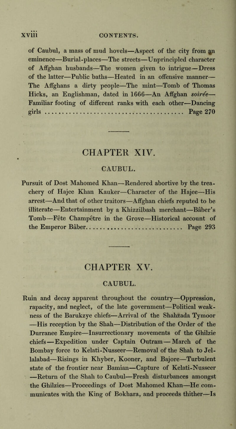 of Caubul, a mass of mud hovels—Aspect of the city from eminence—Burial-places—The streets—Unprincipled character of Affghan husbands—The women given to intrigue—Dress of the latter—Public baths—Heated in an offensive manner— The Affghans a dirty people—The mint—Tomb of Thomas Hicks, an Englishman, dated in 1666—An Affghan soiree— Familiar footing of different ranks with each other—Dancing girls Page 270 CHAPTER XIV. CAUBUL. Pursuit of Dost Mahomed Khan—Rendered abortive by the trea- chery of Hajee Khan Kauker—Character of the Hajee—'His arrest—And that of other traitors—Affghan chiefs reputed to be illiterate—Entertainment by a Khizzilbash merchant—Baber’s Tomb—Fete Champetre in the Grove—Historical account of the Emperor Baber Page 293 CHAPTER XV. CAUBUL. Ruin and decay apparent throughout the country—Oppression, rapacity, and neglect, of the late government—Political weak- ness of the Barukzye chiefs—Arrival of the Shahzada Tymoor —His reception by the Shah—Distribution of the Order of the Durranee Empire—Insurrectionary movements of the Ghilzie chiefs — Expedition under Captain Outram—March of the Bombay force to Kelati-Nusseer—Removal of the Shah to Jel- lalabad—Risings in Khyber, Kooner, and Bajore—Turbulent state of the frontier near Bamian—Capture of Kelati-Nusseer —Return of the Shah to Caubul—Fresh disturbances amongst the Ghilzies—Proceedings of Dost Mahomed Khan—He com- municates with the King of Bokhara, and proceeds thither—Is
